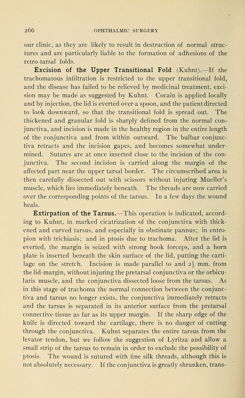 our clinic, as they are likely to result in destruction of normal struk- tures and are particularly liable to the formation of adhesions of the retro-tarsal folds. Excision of the Upper Transitional Fold (Kuhnt).—If the trachomatous infiltration is restricted to the upper transitional fold, and the disease has failed to be relieved by medicinal treatment, exci- sion may be made as suggested by Kuhnt. Cocain is applied locally and by injection, the lid is everted over a spoon, and the patient directed to look downward, so that the transitional fold is spread out. The thickened and granulär fold is sharply defined from the normal con- junctivae and incision is made in the healthy region in the entire length of the conjunctiva and from within outward. The bulbar conjunc- tiva retracts and the incision gapes, and becomes somewhat under- mined. Sutures are at once inserted close to the incision of the con- junctiva. The second incision is carried along the margin of the affected part near the upper tarsal border. The circumscribed area is then carefully dissected out with scissors without injuring Mueller's muscle, which lies immediately beneath. The threads are now carried over the corresponding points of the tarsus. In a few days the wound heals. Extirpation of the Tarsus.—This Operation is indicated, accord- ing to Kuhnt, in marked cicatrization of the conjunctiva with thick- ened and curved tarsus, and especially in obstinate pannus; in entro- pion with trichiasis; and in ptosis due to trachoma. After the lid is everted, the margin is seized with strong hook forceps, and a hörn plate is inserted beneath the skin surface of the lid, putting the carti- lage on the Stretch. Incision is made parallel to and 2\ mm. from the lid-margin, without injuring the pretarsal conjunctiva or the orbicu- laris muscle, and the conjunctiva dissected loose from the tarsus. As in this stage of trachoma the normal connection between the conjunc- tiva and tarsus no longer exists, the conjunctiva immediately retracts and the tarsus is separated in its anterior surface from the pretarsal connective-tissue as far as its upper margin. If the sharp edge of the knife is directed toward the cartilage, there is no danger of cutting through the conjunctiva. Kuhnt separates the entire tarsus from the levator tendon, but we follow the Suggestion of Lyritza and allow a small strip of the tarsus to remain in order to exclude the possibility of ptosis. The wound is sutured with fine silk threads, although this is not absolutely necessary. If the conjunctiva is greatly shrunken, trans-