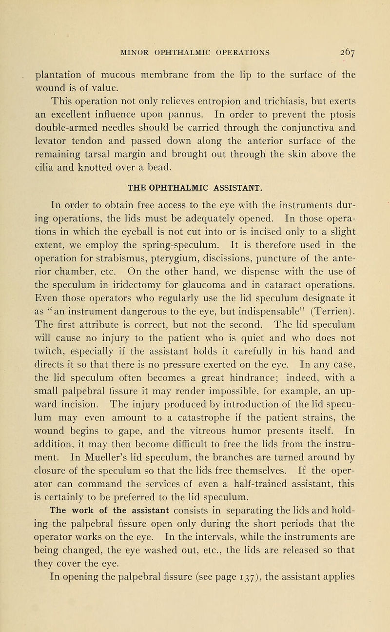 plantation of mucous membrane from the lip to the surface of the wound is of value. This Operation not only relieves entropion and trichiasis, but exerts an excellent infiuence upon pannus. In order to prevent the ptosis double-armed needles should be carried through the conjunctiva and levator tendon and passed down along the anterior surface of the remaining tarsal margin and brought out through the skin above the cilia and knotted over a bead. THE OPHTHALMIC ASSISTANT. In order to obtain free access to the eye with the instruments dur- ing Operations, the lids must be adequately opened. In those Opera- tions in which the eyeball is not cut into or is incised only to a slight extent, we employ the spring-speculum. It is therefore used in the Operation for Strabismus, pterygium, discissions, puncture of the ante- rior Chamber, etc. On the other hand, we dispense with the use of the speculum in iridectomy for glaucoma and in cataract Operations. Even those Operators who regularly use the lid speculum designate it as an instrument dangerous to the eye, but indispensable (Terrien). The first attribute is correct, but not the second. The lid speculum will cause no injury to the patient who is quiet and who does not twitch, especially if the assistant holds it carefully in his hand and directs it so that there is no pressure exerted on the eye. In any case, the lid speculum often becomes a great hindrance; indeed, with a small palpebral fissure it may render impossible, for example, an up- ward incision. The injury produced by introduction of the lid specu- lum may even amount to a catastrophe if the patient strains, the wound begins to gape, and the vitreous humor presents itself. In addition, it may then become difficult to free the lids from the instru- ment. In Mueller's lid speculum, the branches are turned around by closure of the speculum so that the lids free themselves. If the Oper- ator can command the Services of even a half-trained assistant, this is certainly to be preferred to the lid speculum. The work of the assistant consists in separating the lids and hold- ing the palpebral fissure open only during the short periods that the Operator works on the eye. In the intervals, while the instruments are being changed, the eye washed out, etc., the lids are released so that they cover the eye. In opening the palpebral fissure (see page 137), the assistant applies