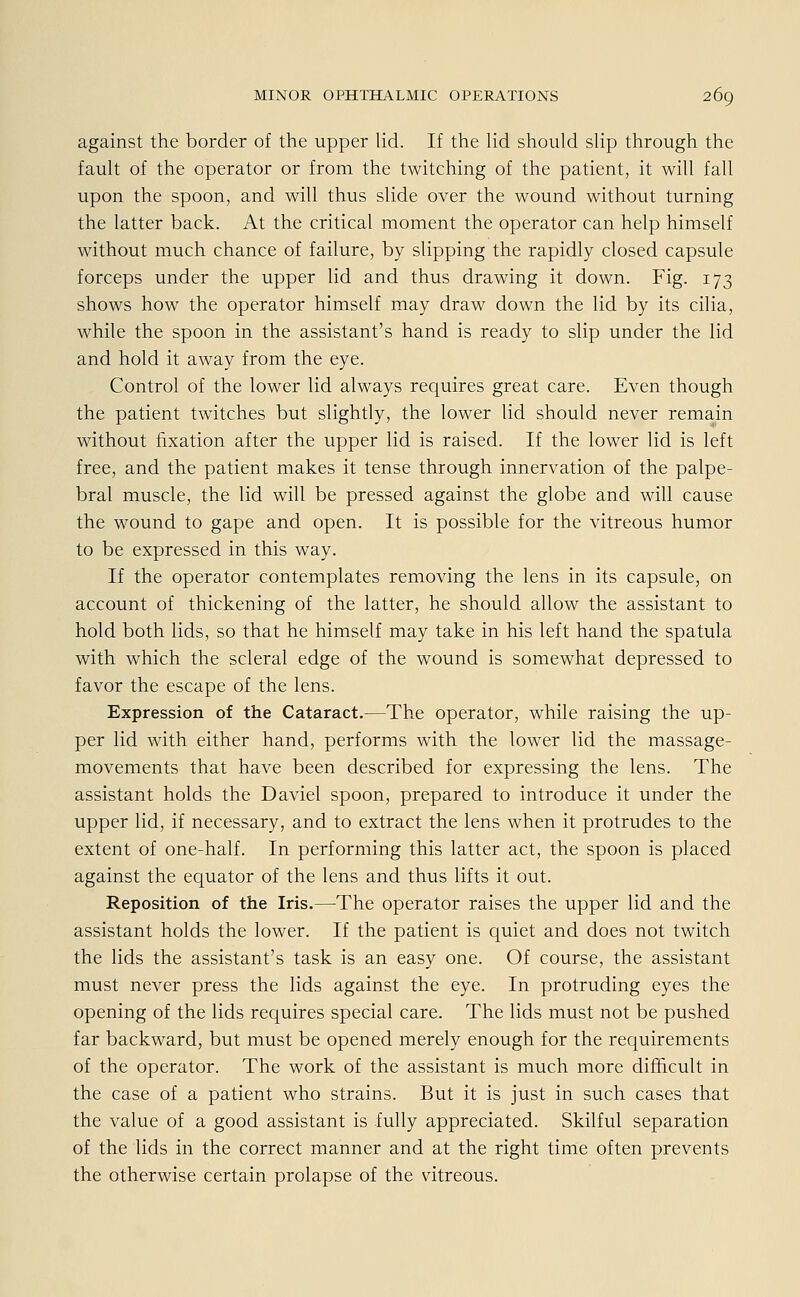 against the border of the upper lid. If the lid should slip through the fault of the Operator or from the twitching of the patient, it will fall upon the spoon, and will thus slide over the wound without turning the latter back. At the critical moment the Operator can help himself without much chance of failure, by slipping the rapidly closed capsule forceps under the upper lid and thus drawing it down. Fig. 173 shows how the Operator himself may draw down the lid by its cilia, while the spoon in the assistant's hand is ready to slip under the lid and hold it away from the eye. Control of the lower lid always requires great care. Even though the patient twitches but slightly, the lower lid should never remain without fixation after the upper lid is raised. If the lower lid is left free, and the patient makes it tense through innervation of the palpe- bral muscle, the lid will be pressed against the globe and will cause the wound to gape and open. It is possible for the vitreous humor to be expressed in this way. If the Operator contemplates removing the lens in its capsule, on account of thickening of the latter, he should allow the assistant to hold both lids, so that he himself may take in his left hand the spatula with which the scleral edge of the wound is somewhat depressed to favor the escape of the lens. Expression of the Cataract.—The Operator, while raising the up- per lid with either hand, performs with the lower lid the massage- movements that have been described for expressing the lens. The assistant holds the Daviel spoon, prepared to introduce it under the upper lid, if necessary, and to extract the lens when it protrudes to the extent of one-half. In performing this latter act, the spoon is placed against the equator of the lens and thus lifts it out. Reposition of the Iris.—The Operator raises the upper lid and the assistant holds the lower. If the patient is quiet and does not twitch the lids the assistant's task is an easy one. Of course, the assistant must never press the lids against the eye. In protruding eyes the opening of the lids requires special care. The lids must not be pushed far backward, but must be opened merely enough for the requirements of the Operator. The work of the assistant is much more difficult in the case of a patient who strains. But it is just in such cases that the value of a good assistant is fully appreciated. Skilful Separation of the lids in the correct manner and at the right time often prevents the otherwise certain prolapse of the vitreous.