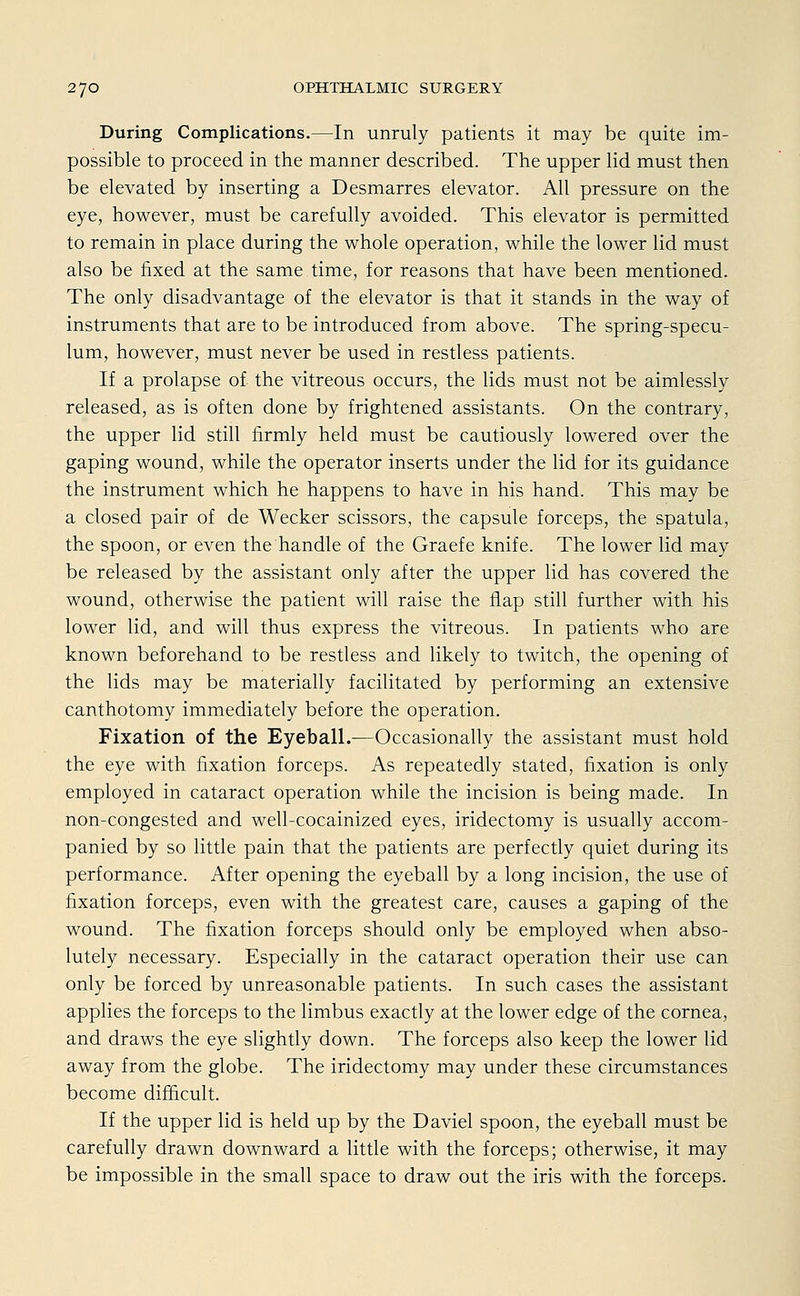 During Complications.—In unruly patients it may be quite im- possible to proceed in the manner described. The upper lid must then be elevated by inserting a Desmarres elevator. All pressure on the eye, however, must be carefully avoided. This elevator is permitted to remain in place during the whole Operation, while the lower lid must also be fixed at the same time, for reasons that have been mentioned. The only disadvantage of the elevator is that it Stands in the way of instruments that are to be introduced from above. The spring-specu- lum, however, must never be used in restless patients. If a prolapse of the vitreous occurs, the lids must not be aimlessly released, as is often done by frightened assistants. On the contrary, the upper lid still firmly held must be cautiously lowered over the gaping wound, while the Operator inserts under the lid for its guidance the Instrument which he happens to have in his hand. This may be a closed pair of de Wecker scissors, the capsule forceps, the spatula, the spoon, or even the handle of the Graefe knife. The lower lid may be released by the assistant only after the upper lid has covered the wound, otherwise the patient will raise the flap still further with his lower lid, and will thus express the vitreous. In patients who are known beforehand to be restless and likely to twitch, the opening of the lids may be materially facilitated by performing an extensive canthotomy immediately before the Operation. Fixation of the Eyeball.—Occasionally the assistant must hold the eye with fixation forceps. As repeatedly stated, fixation is only employed in cataract Operation while the incision is being made. In non-congested and well-cocainized eyes, iridectomy is usually accom- panied by so little pain that the patients are perfectly quiet during its Performance. After opening the eyeball by a long incision, the use of fixation forceps, even with the greatest care, causes a gaping of the wound. The fixation forceps should only be employed when abso- lutely necessary. Especially in the cataract Operation their use can only be forced by unreasonable patients. In such cases the assistant applies the forceps to the limbus exactly at the lower edge of the Cornea, and draws the eye slightly down. The forceps also keep the lower lid away from the globe. The iridectomy may under these circumstances become difhcult. If the upper lid is held up by the Daviel spoon, the eyeball must be carefully drawn down ward a little with the forceps; otherwise, it may be impossible in the small space to draw out the iris with the forceps.
