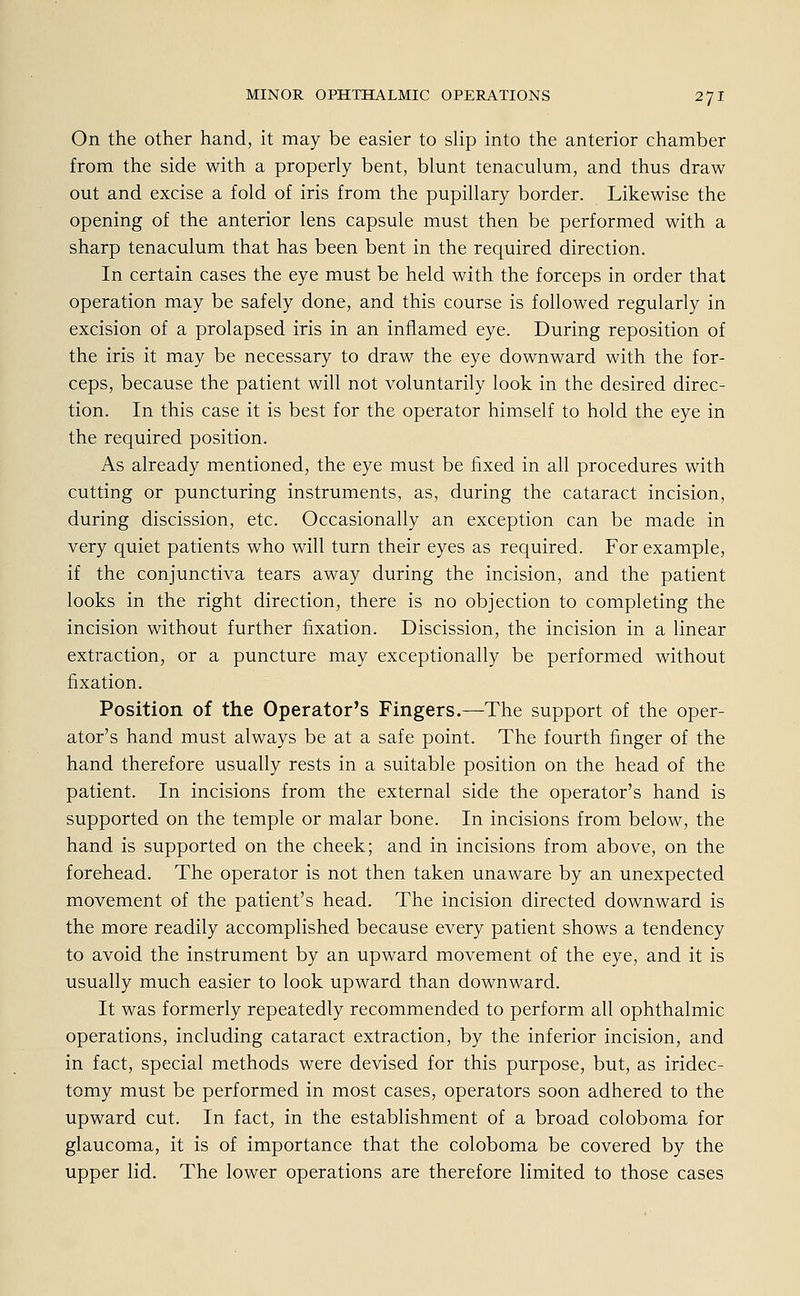 On the other hand, it may be easier to slip into the anterior Chamber from the side with a properly bent, blunt tenaculum, and thus draw out and excise a fold of iris from the pupillary border. Likewise the opening of the anterior lens capsule must then be performed with a sharp tenaculum that has been bent in the required direction. In certain cases the eye must be held with the forceps in order that Operation may be safely done, and this course is followed regularly in excision of a prolapsed iris in an infiamed eye. During reposition of the iris it may be necessary to draw the eye downward with the for- ceps, because the patient will not voluntarily look in the desired direc- tion. In this case it is best for the Operator himself to hold the eye in the required position. As already mentioned, the eye must be fixed in all procedures with cutting or puncturing instruments, as, during the cataract incision, during discission, etc. Occasionally an exception can be made in very quiet patients who will turn their eyes as required. For example, if the conjunctiva tears away during the incision, and the patient looks in the right direction, there is no objection to completing the incision without further fixation. Discission, the incision in a linear extraction, or a puncture may exceptionally be performed without fixation. Position of the Operators Fingers.—The support of the oper- ator's hand must always be at a safe point. The fourth finger of the hand therefore usually rests in a suitable position on the head of the patient. In incisions from the external side the operator's hand is supported on the temple or malar bone. In incisions from below, the hand is supported on the cheek; and in incisions from above, on the forehead. The Operator is not then taken unaware by an unexpected movement of the patient's head. The incision directed downward is the more readily accomplished because every patient shows a tendency to avoid the Instrument by an upward movement of the eye, and it is usually much easier to look upward than downward. It was formerly repeatedly recommended to perform all Ophthalmie Operations, including cataract extraction, by the inferior incision, and in fact, special methods were devised for this purpose, but, as iridec- tomy must be performed in most cases, Operators soon adhered to the upward cut. In fact, in the establishment of a broad coloboma for glaueoma, it is of importance that the coloboma be covered by the upper lid. The lower Operations are therefore limited to those cases