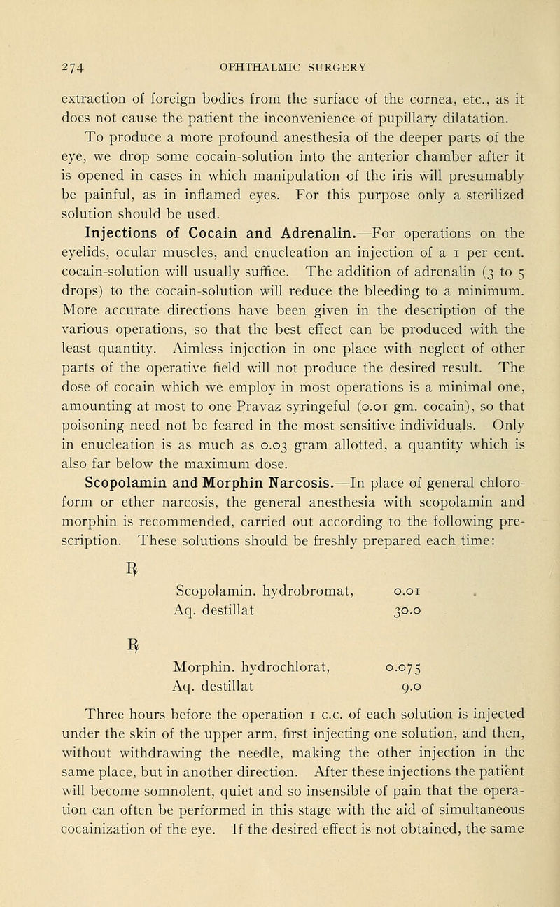 extraction of foreign bodies from the surface of the Cornea, etc., as it does not cause the patient the inconvenience of pupillary dilatation. To produce a more profound anesthesia of the deeper parts of the eye, we drop some cocain-solution into the anterior Chamber after it is opened in cases in which manipulation of the iris will presumably be painful, as in inflamed eyes. For this purpose only a sterilized Solution should be used. Injections of Cocain and Adrenalin.—For Operations on the eyelids, ocular muscles, and enucleation an injection of a i per cent. cocain-solution will usually suffice. The addition of adrenalin (3 to 5 drops) to the cocain-solution will reduce the bleeding to a minimum. More accurate directions have been given in the description of the various Operations, so that the best effect can be produced with the least quantity. Aimless injection in one place with neglect of other parts of the operative field will not produce the desired result. The dose of Cocain which we employ in most Operations is a minimal one, amounting at most to one Pravaz syringeful (0.01 gm. Cocain), so that poisoning need not be feared in the most sensitive individuals. Only in enucleation is as much as 0.03 gram allotted, a quantity which is also far below the maximum dose. Scopolamin and Morphin Narcosis.—In place of general Chloro- form or ether narcosis, the general anesthesia with scopolamin and morphin is recommended, carried out according to the following pre- scription. These Solutions should be freshly prepared each time: I* 3 Scopolamin. hydrobromat, 0.01 Aq. destillat 30.0 Morphin, hydrochlorat, 0.075 Aq. destillat 9.0 Three hours before the Operation 1 c.c. of each Solution is injected under the skin of the upper arm, first injecting one Solution, and then, without withdrawing the needle, making the other injection in the same place, but in another direction. After these injections the patient will become somnolent, quiet and so insensible of pain that the Opera- tion can often be performed in this stage with the aid of simultaneous cocainization of the eye. If the desired effect is not obtained, the same