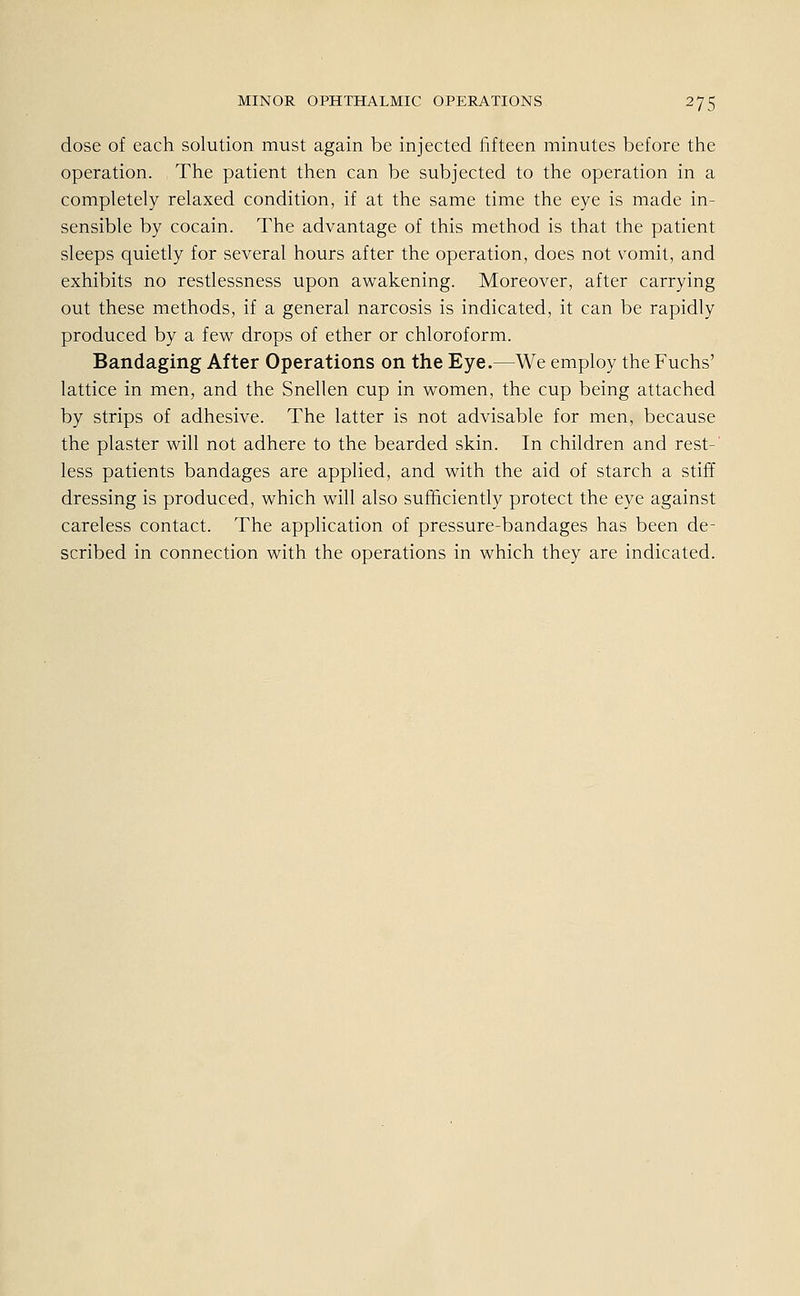 dose of each Solution must again be injected fifteen minutes before the Operation. The patient then can be subjected to the Operation in a completely relaxed condition, if at the same time the eye is made in- sensible by cocain. The advantage of this method is that the patient sleeps quietly for several hours after the Operation, does not vomit, and exhibits no restlessness upon awakening. Moreover, after carrying out these methods, if a general narcosis is indicated, it can be rapidly produced by a few drops of ether or Chloroform. Bandaging After Operations on the Eye.—We employ the Fuchs' lattice in men, and the Snellen cup in women, the cup being attached by strips of adhesive. The latter is not advisable for men, because the plaster will not adhere to the bearded skin. In children and rest- less patients bandages are applied, and with the aid of starch a stiff dressing is produced, which will also sufhciently protect the eye against careless contact. The application of pressure-bandages has been de- scribed in connection with the Operations in which they are indicated.