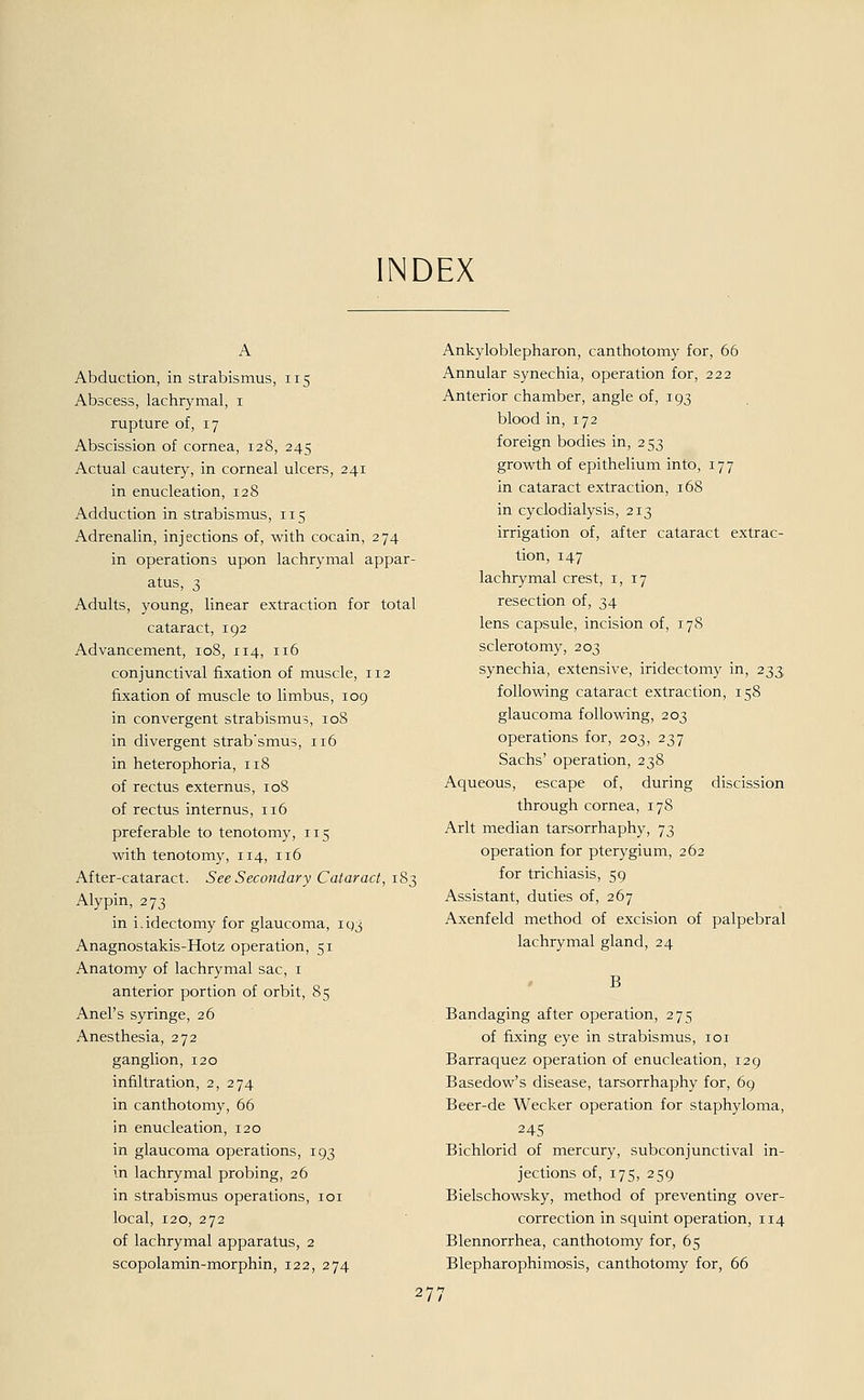 NDEX A Abduction, in Strabismus, 115 Abscess, lachrymal, 1 rupture of, 17 Abscission of Cornea, 128, 245 Actual cautery, in corneal ulcers, 241 in enucleation, 128 Adduction in Strabismus, 115 Adrenalin, injections of, with cocain, 274 in Operations upon lachrymal appar- atus, 3 Adults, young, linear extraction for total cataract, 192 Advancement, 108, 114, 116 conjunctival fixation of muscle, 112 fixation of muscle to limbus, 109 in convergent Strabismus, 108 in divergent strab'smus, 116 in heterophoria, 118 of rectus externus, 10S of rectus internus, 116 preferable to tenotomy, 115 with tenotomy, 114, 116 After-cataract. See Secondary Cataract, 183 Alypin, 273 in i.idectomy for glaucoma, 193 Anagnostakis-Hotz Operation, 51 Anatomy of lachrymal sac, 1 anterior portion of orbit, 85 Anel's syringe, 26 Anesthesia, 272 ganglion, 120 inhltration, 2, 274 in canthotomy, 66 in enucleation, 120 in glaucoma Operations, 193 in lachrymal probing, 26 in Strabismus Operations, 101 local, 120, 272 of lachrymal apparatus, 2 scopolamin-morphin, 122, 274 Ankyloblepharon, canthotomy for, 66 Annular synechia, Operation for, 222 Anterior Chamber, angle of, 193 blood in, 172 foreign bodies in, 253 growth of epithelium into, 177 in cataract extraction, 168 in cyclodialysis, 213 irrigation of, after cataract extrac- tion, 147 lachrymal crest, 1,17 resection of, 34 lens capsule, incision of, 178 sclerotomy, 203 synechia, extensive, iridectomy in, 233 following cataract extraction, 158 glaucoma following, 203 Operations for, 203, 237 Sachs' Operation, 238 Aqueous, escape of, during discission through cornea, 178 Arlt median tarsorrhaphy, 73 Operation for pterygium, 262 for trichiasis, 59 Assistant, duties of, 267 Axenfeld method of excision of palpebral lachrymal gland, 24 Bandaging after Operation, 275 of fixing eye in Strabismus, 101 Barraquez Operation of enucleation, 129 Basedow's disease, tarsorrhaphy for, 69 Beer-de Wecker Operation for staphyloma, 245 Bichlorid of mercury, subconjunctival in- jections of, 175, 259 Bielschowsky, method of preventing over- correction in squint Operation, 114 Blennorrhea, canthotomy for, 65 Blepharophimosis, canthotomy for, 66 27: