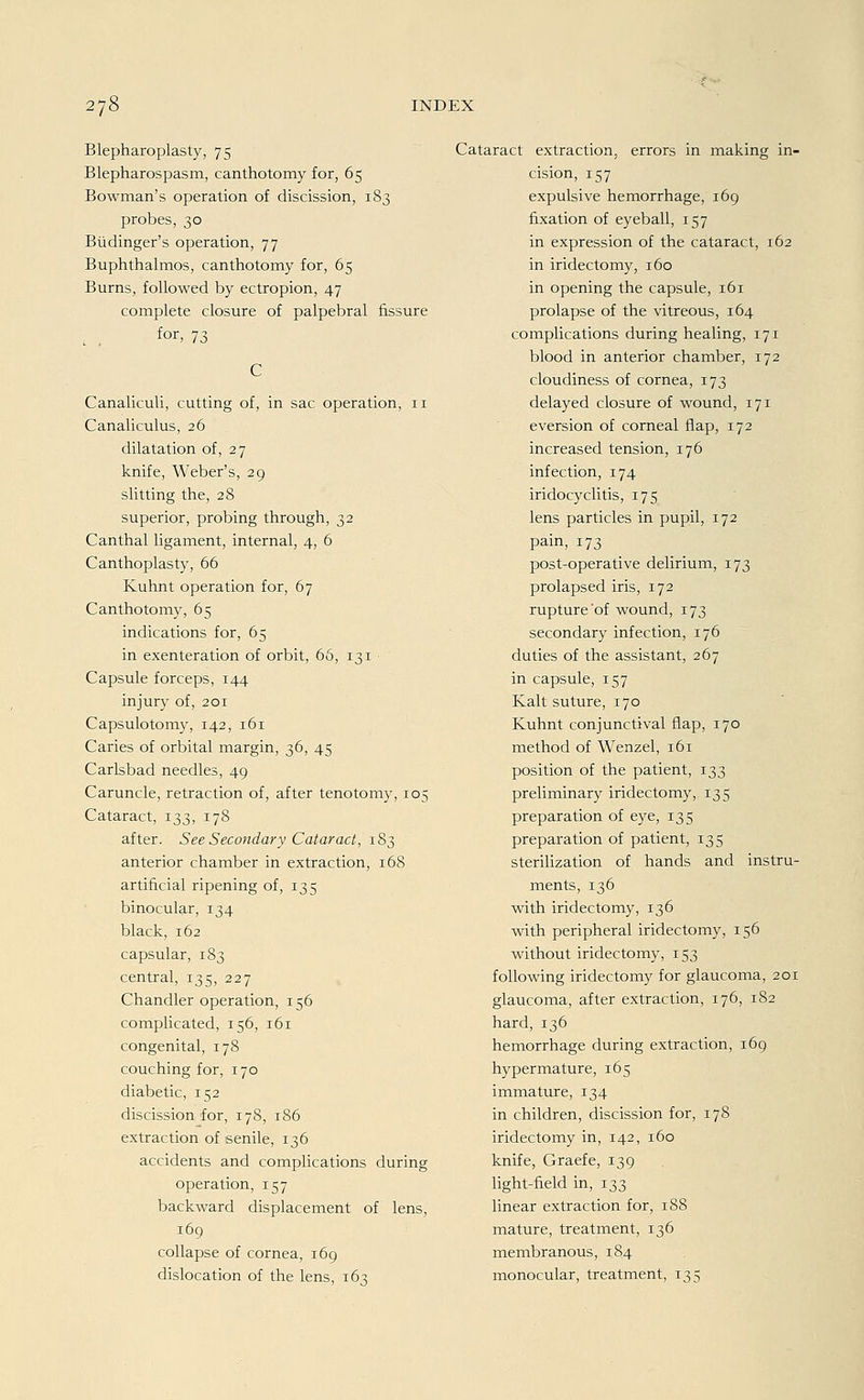 Blepharoplasty, 75 Blepharospasm, canthotomy for, 65 Bowman's Operation of discission, 183 probes, 30 Büdinger's Operation, 77 Buphthalmos, canthotomy for, 65 Burns, followed by ectropion, 47 complete closure of palpebral fissure l . for' 73 C Canaliculi, cutting of, in sac Operation, 11 Canaliculus, 26 dilatation of, 27 knife, Weber's, 29 slitting the, 28 superior, probing through, 32 Canthal ligament, internal, 4, 6 Canthoplasty, 66 Kuhnt Operation for, 67 Canthotomy, 65 indications for, 65 in exenteration of orbit, 66, 131 Capsule forceps, 144 injury of, 201 Capsulotomy, 142, 161 Caries of orbital margin, 36, 45 Carlsbad needles, 49 Caruncle, retraction of, after tenotomy, 105 Cataract, 133, 178 after. See Secondary Cataract, 183 anterior chamber in extraction, 168 artihcial ripening of, 135 binocular, 134 black, 162 capsular, 183 central, 135, 227 Chandler Operation, 156 complicated, 156, 161 congenital, 178 couching for, 170 diabetic, 152 discission for, 178, 186 extraction of senile, 136 accidents and complications during Operation, 157 backward displacement of lens, 169 collapse of Cornea, 169 dislocation of the lens, 163 Cataract extraction, errors in making in- cision, 157 expulsive hemorrhage, 169 fixation of eyeball, 157 in expression of the cataract, 162 in iridectomy, 160 in opening the capsule, 161 prolapse of the vitreous, 164 complications during healing, 171 blood in anterior chamber, 172 cloudiness of cornea, 173 delayed closure of wound, 171 eversion of corneal Aap, 172 increased tension, 176 infection, 174 iridocyclitis, 175 lens particles in pupil, 172 pain, 173 post-operative delirium, 173 prolapsed iris, 172 rupture'of wound, 173 secondary infection, 176 duties of the assistant, 267 in capsule, 157 Kalt suture, 170 Kuhnt conjunctival flap, 170 method of Wenzel, 161 position of the patient, 133 preliminary iridectomy, 135 preparation of eye, 135 preparation of patient, 135 sterilization of hands and instru- ments, 136 with iridectomy, 136 with peripheral iridectomy, 156 without iridectomy, 153 following iridectomy for glaucoma, 201 glaucoma, after extraction, 176, 182 hard, 136 hemorrhage during extraction, 169 hypermature, 165 immature, 134 in children, discission for, 178 iridectomy in, 142, 160 knife, Graefe, 139 light-field in, 133 linear extraction for, 188 mature, treatment, 136 membranous, 184 monocular, treatment, 135