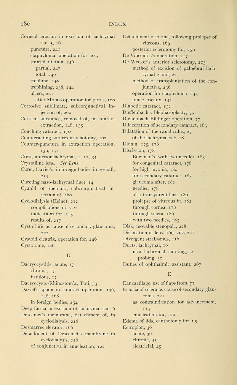 Corneal erosion in excision of lachrymal sac, 5, 16 puncture, 241 staphyloma, Operation for, 245 transplantation, 246 partial, 247 total, 246 trephine, 248 trephining, 238, 244 ulcers, 241 after Motais Operation for ptosis, 100 Corrosive Sublimate, subconjunctival in- jection of, 260 Cortical substance, removal of, in cataract extraction, 148, 155 Couching cataract, 170 Counteracting sutures in tenotomy, 107 Counter-puncture in extraction Operation, *39» 157 Crest, anterior lachrymal, 1, 17, 34 Crystalline lens. See Lens. Curet, Daviel's, in foreign bodies in eyeball, 2 54 Cureting naso-lachrymal duct, 14 Cyanid of mercury, subconjunctival in- jection of, 260 Cyclodialysis (Heine), 212 complications of, 216 indications for, 213 results of, 217 Cyst of iris as cause of secondary glau< oma, 222 Cystoid cicatrix, Operation for, 246 Cystotome, 146 D Dacryocystitis, acute, 17 chronic, 17 fistulous, 17 Dacryocysto-Rhinostonra, Toti, ^ Daviel's spoon in cataract Operation, 136, 148, 268 in foreign bodies, 254 Deep fascia in excision of lachrymal sac, 6 Descemet's membrane, detachment of, in cyclodialysis, 216 De^marres elevator, 166 Detachment of Descemet's membrane in cyclodialysis, 216 of conjunctiva in enucleation, 122 Detachment of retina, following prolapse of vitreous, 169 posterior sclerotomy for, 259 De Vincentiis's Operation, 217 De Wecker's anterior sclerotomy, 203 method of excision of palpebral lach- rymal gland, 22 method of transplantation of the con- junctiva, 236 Operation for staphyloma, 245 pince-ciseaux, 142 Diabetic cataract, 152 Dieffenbach's blepharoplasty, 75 Dieffenbach-Büdinger Operation, 77 Dilaceration of secondary cataract, 183 Dilatation of the canaliculus, 27 of the lachrymal sac, 18 Dionin, 175, 176 Discission, 178 Bowman's, with two needles, 183 for congenital cataract, 178 for high myopia, 180 for secondary cataract, 183 glaucoma after, 182 needles, 178 of a transparent lens, 180 prolapse of vitreous in, 182 through Cornea, 178 through sclera, 186 with two needles, 183 Disk, movable stenopaic, 228 Dislocation of lens, 169, 202, 221 Divergent Strabismus, 116 Ducts, lachrymal, 16 naso-lachrymal, cureting, 14 probing, 30 Duties of Ophthalmie assistant, 267 Ear cartilage, use of flaps from, 77 Ectasia of sclera as cause of secondary glau- coma, 221 as contraindication for advancement, 3 enucleation for, 120 Edema of lids, canthotomy for, 65 Ectropion, 36 acute, 36 chronic, 45 cicatricial, 45