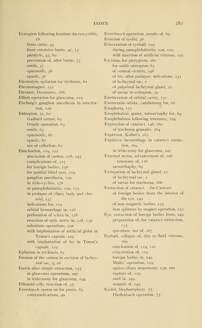Ectropion following fistulous dacryocystitis, 18 from caries, 45 from extensive bums, 47, 73 paralytic, 45, 69 prevenüon of, after burns, 73 senile, 37 spasmodic, 36 spastic, 36 Electrolytic epilation for trichiasis, 61 Electromagnet, 252 Elevator, Desmarres, 166 Elliott Operation for glaucoma, 219 Elschnig's ganglion anesthesia in enuclea- tion, 120 Entropion, 51, 62 Gaillard suture, 63 Graefe Operation, 63 senile, 63 spasmodic, 62 spastic, 62 use of collodion, 62 Enucleation, 119, 122 abscission of Cornea, 128, 245 complications of, 127 for foreign bodies, 256 for painful blind eyes, 119 ganglion anesthesia, 120 in irido-cyclitis, 176 in panophthalmitis, 120, 175 in prolapse of ciliary body and cho- roid, 237 indications for, 119 orbital hemorrhage in, 128 Perforation of sclera in, 128 resection of optic nerve in, 128, 130 Substitute Operations, 120 with implantation of artificial globe in Tenon's capsule, 129 with implantation of fat in Tenon's capsule, 129 Epilation in trichiasis, 61 Erosion of the cornea in excision of lachry- mal sac, 5, 16 Eserin after simple extraction, 155 in glaucoma Operations, 207 in iridectomy for glaucoma, 194 Ethmoid cells, resection of, 35 Eversbusch operat'on for ptosis, 85 contraindications, 90 Eversbusch Operation, results of, 89 Eversion of eyelid, 36 Evisceration of eyeball, 129 during panophthalmitis, 120, 129 with insertion of artificial vitreous, 129 Excision, for pterygium, 262 for senile entropion, 63 of corneal cicatrix, 246 of iris, after prolapse, indications, 231 of lachrymal sac, 1 of palpebral lachrymal gland, 22 of tarsus in ectropion, 39 Exenteration of orbital cavity, 131 Exenteratio orbitse, canthotomy for, 66 Exophoria, 117 Exophthalmic goiter, tarsorrhaphy for, 69 Exophthalmos following tenotomy, 104 Expression of cataract, 148, 162 of trachoma granules, 264 Expressor, Kuhnt's, 265 Expulsive hemorrhage in cataract extrac- tion, 169 in iridectomy for glaucoma, 202 External rectus, advancement of, 108 tenotomy of, 116 tarsorrhaphy, 69 Extirpation of lachrymal gland, 22 ' of lachrymal sac, 1 of tarsus for trachoma, 266 Extraction of cataract. See Cataract. of foreign bodies from the interior of the eye, 249 of non-magnetic bodies, 255 iron splinters by magnet Operation, 252 Eye, extraction of foreign bodies from, 249 preparation of, for cataract extraction, 135 speculum, use of, 267 Eyeball, collapse of, due to fluid vitreous, 169 enucleation of, 119, 122 evisceration of, 129 foreign bodies in, 249 Mules' Operation, 129 optico-ciliary neurotomy, 130, 202 rupture of, 119 steel in, 249 wounds of, 249 Eyelid, blepharoplasty, 75 Dieffenbach Operation, 75
