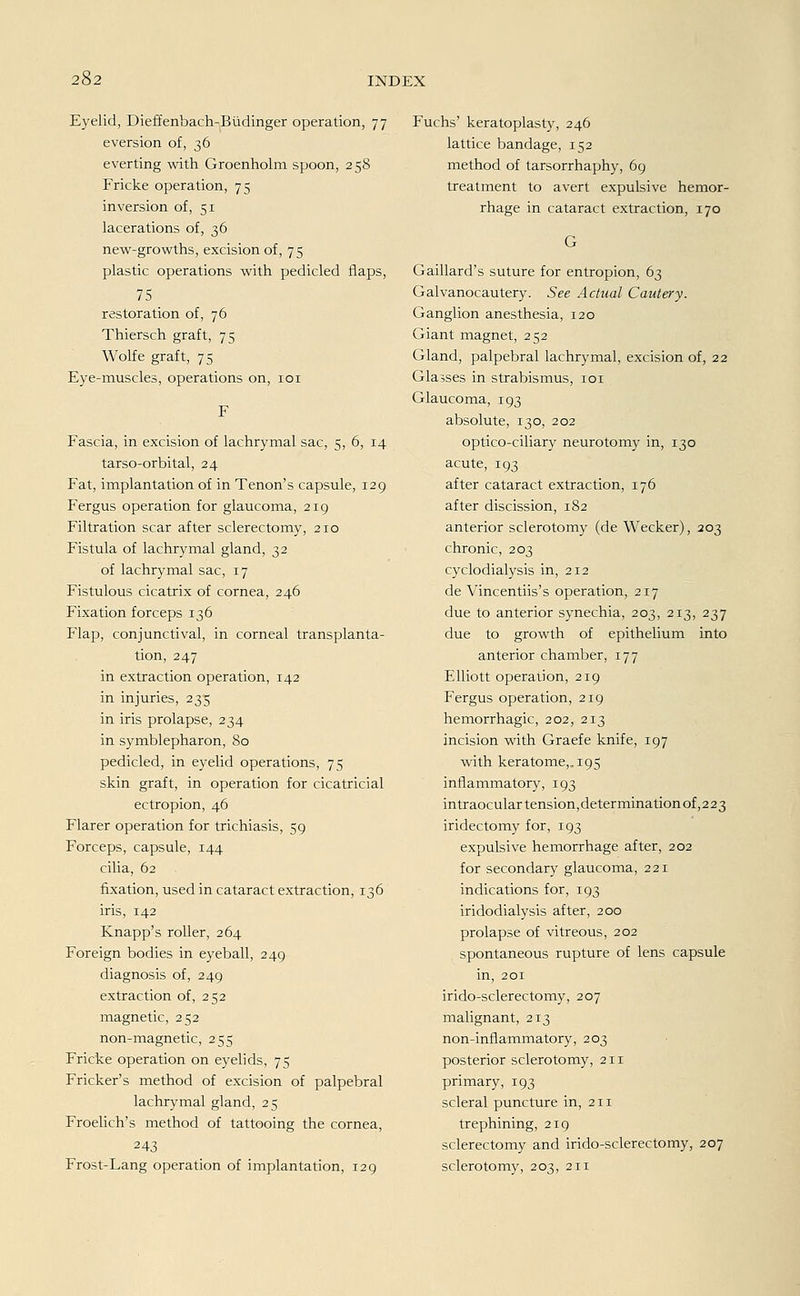 Eyelid, Dieffenbach-Büdinger Operation, 77 eversion of, 36 everting with Groenholm spoon, 258 Fricke Operation, 75 inversion of, 51 lacerations of, 36 new-growths, excision of, 75 plastic Operations with pedicled flaps, 75 restoration of, 76 Thiersch graft, 75 Wolfe graft, 75 Eye-muscles, Operations on, 101 Fascia, in excision of lachrymal sac, 5, 6, 14 tarso-orbital, 24 Fat, implantation of in Tenon's capsule, 129 Fergus Operation for glaucoma, 219 Filtration scar after sclerectomy, 210 Fistula of lachrymal gland, 32 of lachrymal sac, 17 Fistulous cicatrix of cornea, 246 Fixation forceps 136 Flap, conjunctival, in corneal transplanta- tion, 247 in extraction Operation, 142 in injuries, 235 in iris prolapse, 234 in Symblepharon, 80 pedicled, in eyelid Operations, 75 skin graft, in Operation for cicatricial ectropion, 46 Flarer Operation for trichiasis, 59 Forceps, capsule, 144 cilia, 62 fixation, used in cataract extraction, 136 iris, 142 Knapp's roller, 264 Foreign bodies in eyeball, 249 diagnosis of, 249 extraction of, 252 magnetic, 252 non-magnetic, 255 Fricke Operation on eyelids, 75 Fricker's method of excision of palpebral lachrymal gland, 25 Froelich's method of tattooing the cornea, 243 Frost-Lang Operation of implantation, 129 Fuchs' keratoplasty, 246 lattice bandage, 152 method of tarsorrhaphy, 69 treatment to avert expulsive hemor- rhage in cataract extraction, 170 Gaillard's suture for entropion, 63 Galvanocautery. See Actual Cautery. Ganglion anesthesia, 120 Giant magnet, 252 Gland, palpebral lachrymal, excision of, 22 Glasses in Strabismus, 101 Glaucoma, 193 absolute, 130, 202 optico-ciliary neurotomy in, 130 acute, 193 after cataract extraction, 176 after discission, 182 anterior sclerotomy (de Wecker), 203 chronic, 203 cyclodialysis in, 212 de Vincentiis's Operation, 217 due to anterior synechia, 203, 213, 237 due to growth of epithelium into anterior Chamber, 177 Elliott Operation, 219 Fergus Operation, 219 hemorrhagic, 202, 213 incision with Graefe knife, 197 with keratome,. 195 inflammatory, 193 intraoculartension,determinationof,223 iridectomy for, 193 expulsive hemorrhage after, 202 for secondary glaucoma, 221 indications for, 193 iridodialysis after, 200 prolapse of vitreous, 202 spontaneous rupture of lens capsule in, 201 irido-sclerectomy, 207 malignant, 213 non-inflammatory, 203 posterior sclerotomy, 211 primary, 193 scleral puncture in, 211 trephining, 219 sclerectomy and irido-sclerectomy, 207 sclerotomy, 203, 211