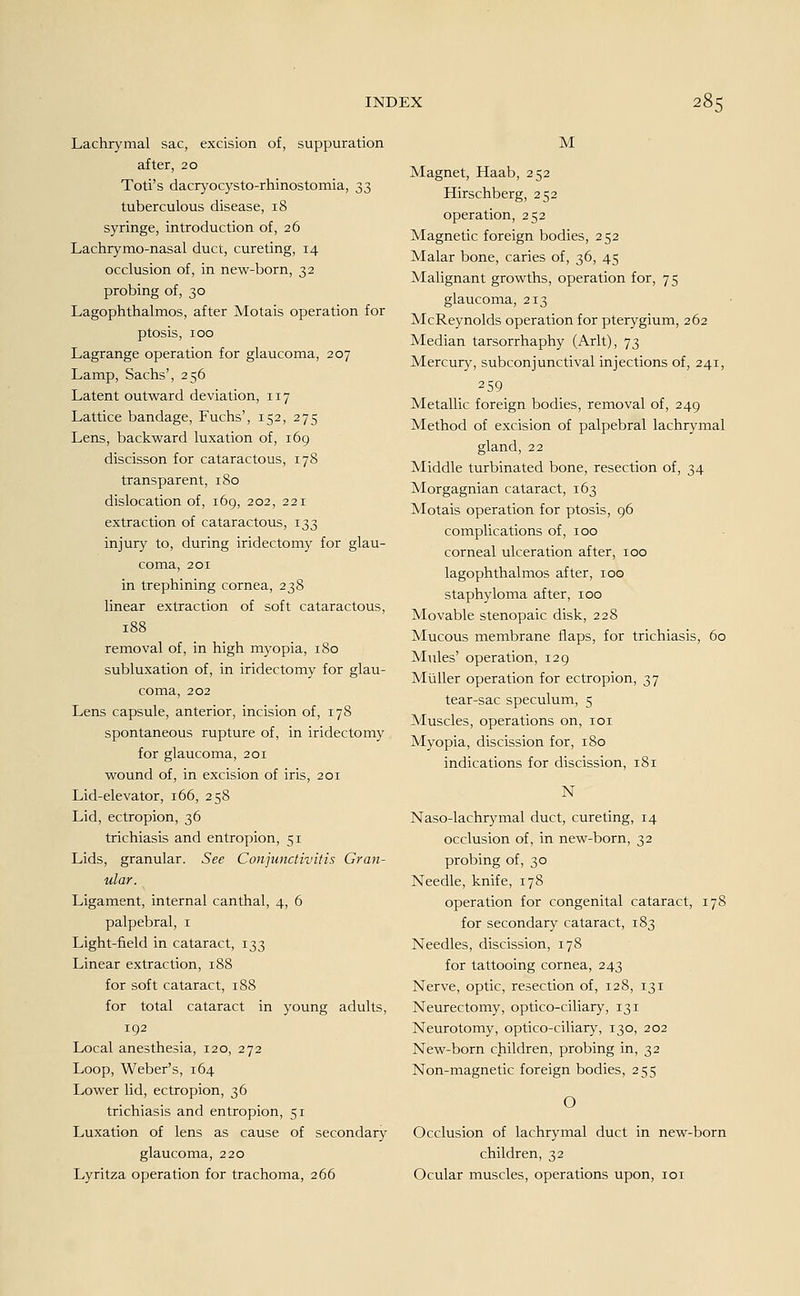 Lachrymal sac, excision of, suppuration after, 20 Toti's dacryocysto-rhinostomia, 33 tuberculous disease, 18 syringe, introduction of, 26 Lachrymo-nasal duct, cureting, 14 occlusion of, in new-born, 32 probing of, 30 Lagophthalmos, after Motais Operation for ptosis, 100 Lagrange Operation for glaucoma, 207 Lamp, Sachs', 256 Latent outward deviation, 117 Lattice bandage, Fuchs', 152, 275 Lens, backward luxation of, 169 discisson for cataractous, 178 transparent, 180 dislocation of, 169, 202, 221 extraction of cataractous, 133 injury to, during iridectomy for glau- coma, 201 in trephining cornea, 238 linear extraction of soft cataractous, 188 removal of, in high myopia, 180 Subluxation of, in iridectomy for glau- coma, 202 Lens capsule, anterior, incision of, 178 spontaneous rupture of, in iridectomy for glaucoma, 201 wound of, in excision of iris, 201 Lid-elevator, 166, 258 Lid, ectropion, 36 trichiasis and entropion, 51 Lids, granulär. See Conjunctivitis Gran- ulär. Ligament, internal canthal, 4, 6 palpebral, 1 Light-field in cataract, 133 Linear extraction, 188 for soft cataract, 188 for total cataract in young adults, 192 Local anesthesia, 120, 272 Loop, Weber's, 164 Lower lid, ectropion, 36 trichiasis and entropion, 51 Luxation of lens as cause of secondary glaucoma, 220 Lyritza Operation for trachoma, 266 M Magnet, Haab, 252 Hirschberg, 252 Operation, 252 Magnetic foreign bodies, 252 Malar bone, caries of, 36, 45 Malignant growths, Operation for, 75 glaucoma, 213 McReynolds Operation for pterygium, 262 Median tarsorrhaphy (Arlt), 73 Mercury, subconjunctival injections of, 241, 259 Metallic foreign bodies, removal of, 249 Method of excision of palpebral lachrymal gland, 22 Middle turbinated bone, resection of, 34 Morgagnian cataract, 163 Motais Operation for ptosis, 96 complications of, 100 corneal ulceration after, 100 lagophthalmos after, 100 staphyloma after, 100 Movable stenopaic disk, 228 Mucous membrane flaps, for trichiasis, 60 Mules' Operation, 129 Müller Operation for ectropion, 37 tear-sac speculum, 5 Muscles, Operations on, 101 Myopia, discission for, 180 indications for discission, 181 N Naso-lachrymal duct, cureting, 14 occlusion of, in new-born, 32 probing of, 30 Needle, knife, 178 Operation for congenital cataract, 178 for secondary cataract, 183 Needles, discission, 178 for tattooing cornea, 243 Nerve, optic, resection of, 128, 131 Neurectomy, optico-ciliary, 131 Neurotomy, optico-ciliary, 130, 202 New-born children, probing in, 32 Non-magnetic foreign bodies, 255 O Occlusion of lachrymal duct in new-born children, 32 Ocular muscles, Operations upon, 101