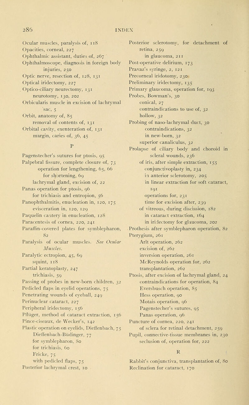 Ocular muscles, paralysis of, 11S Opacities, corneal, 227 Ophthalmie assistant, duties of, 267 Ophthalmoscope, diagnosis in foreign body injuries, 250 Optic nerve, resection of, 128, 131 Optical iridectomy, 227 Optico-ciliary neurectomy, 131 neurotomy, 130, 202 Orbicularis muscle in excision of lachrymal sac, 5 Orbit, anatomy of, 85 removal of contents of, 131 Orbital cavity, exenteration of, 131 margin, caries of, 36, 45 Pagenstecher's sutures for ptosis, 95 Palpebral fissure, complete closure of, 73 Operation for lengthening, 65, 66 for shortening, 69 lachrymal gland, excision of, 22 Panas Operation for ptosis, 96 for trichiasis and entropion, 56 Panophthalmitis, enucleation in, 120, 175 evisceration in, 120, 129 Paquelin cautery in enucleation, 128 Paracentesis of Cornea, 220, 241 Parafhn-covered plates for Symblepharon, 82 Paralysis of ocular muscles. See Ocular Muscles. Paralytic ectropion, 45, 69 squint, 118 Partial keratoplasty, 247 trichiasis, 59 Passing of probes in new-born children, 32 Pedicled flaps in eyelid Operations, 75 Penetrating wounds of eyeball, 249 Perinuclear cataract, 227 Peripheral iridectomy, 156 Pflüger, method of cataract extraction, 156 Pince-ciseaux, de Wecker's, 142 Plastic Operation on eyelids, Dieffenbach, 75 Dieffenbach-Büdinger, 77 for Symblepharon, 80 for trichiasis, 60 Fricke, 75 with pedicled flaps, 75 Posterior lachrymal crest, 10 Posterior sclerotomy, for detachment of retina, 259 in glaueoma, 211 Post-operative delirium, 173 Pravaz's syringe, 2, 121 Precorneal iridotomy, 230 Preliminary iridectomy, 135 Primary glaueoma, Operation for, 193 Probes, Bowman's, 30 conical, 27 contraindications to use of, 32 hollow, 32 Probing of naso-lachrymal duet, 30 contraindications, 32 in new-born, 32 superior canaliculus, 32 Prolapse of ciliary body and choroid in scleral wounds, 236 of iris, after simple extraction, 155 conjunctivoplasty in, 234 in anterior sclerotomy, 205 in linear extraction for soft cataract, 191 Operations for, 231 time for excision after, 239 of vitreous, during discission, 182 in cataract extraction, 164 in iridectomy for glaueoma, 202 Prothesis after Symblepharon Operation, 82 Pterygium, 261 Arlt Operation, 262 excision of, 262 inversion Operation, 261 McReynolds Operation for, 262 transplantation, 262 Ptosis, after excision of lachrymal gland, 24 contraindications for Operation, 84 Eversbusch Operation, 85 Hess Operation, 90 Motais Operation, 96 Pagenstecher's sutures, 95 < Panas Operation, 96 Puncture of cornea, 220, 241 of sclera for retinal detachment, 259 Pupil, corinective-tissue membranes in, 230 seclusion of, Operation for, 222 R Rabbit's conjunetiva, transplantation of, 80 Reclination for cataract, 170