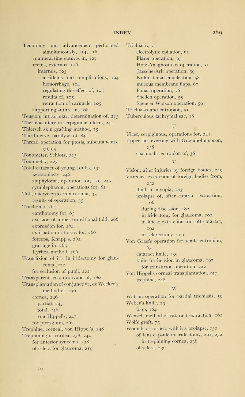 Tenotomy and advancement performed simultaneously, 114, 116 counteracting sutures in, 107 rectus, externus, 116 internus, 103 accidents and complications, 104 hemorrhage, 104 regulating the effect of, 105 results of, 105 retraction of caruncle, 105 supporting suture in, 106 Tension, intraocular, determination of, 223 Thermocautery in serpiginous ulcers, 241 Thiersch skin grafting method, 75 Third nerve, paralysis of, 84 Thread Operation for ptosis, subcutaneous, 9°, 95 Tonometer, Schiötz, 223 Tonometry, 223 Total cataract of young adults, 192 keratoplasty, 246 staphyloma, Operation for, 129, 245 Symblepharon, Operations for, 82 Toti, dacryocysto-rhino3tomia, 33 results of Operation, 35 Trachoma, 264 canthotomy for, 65 excision of upper transitional fold, 266 expression for, 264 extirpation of tarsus for, 266 forceps, Knapp's, 264 grattage in, 265 Lyritza method, 266 Transfixion of iris in iridectomy for glau- coma, 222 for seclusion of pupil, 222 Transparent lens, dhcission of, 180 Transplantation of conjunctiva, de Wecker's method of, 236 cornea, 246 partial, 247 total, 246 von Hippel's, 247 for pterygium, 262 Trephine, corneal, von Hippel's, 248 Trephining of cornea, 238, 244 for anterior synechia, 238 of sclera for glaucoma, 219 Trichiasis, 51 electrolytic epilation, 61 Flarer Operation, 59 Hotz-Anagnostakis Operation, 51 Jaesche-Arlt Operation, 59 Kuhnt tarsal enucleaüon, 58 mucous membrane flaps, 60 Panas Operation, 56 Snellen Operation, 55 Spencer Watson Operation, 59 Trichiasis and entropion, 51 Tuberculous lachrymal sac, 18 U Ulcer, serpiginous, Operations for, 241 Upper lid, everting with Groenholm spoon, 258 spasmodic ectropion of, 36 V Vision, after injuries by foreign bodies, 249 Vitreous, extraction of foreign bodies from, 252 fluid, in myopia, 183 Prolapse of, after cataract extraction, 166 during discission, 182 in iridectomy for glaucoma, 202 in linear extraction for soft cataract, 192 in sclerectomy, 209 Von Graefe Operation for senile entropion, 63 cataract knife, 139 knife for incision in glaucoma, 197 for transfixion Operation, 222 Von Hippel's corneal transplantation, 247 trephine, 248 W Watson Operation for partial trichiasis, 59 Weber's knife, 29 loop, 164 Wenzel, method of cataract extraction, 161 Wolfe graft, 75 Wounds of cornea, with iris prolapse, 232 of lens capsule in iridectomy, 201, 232 in trephining cornea, 238 of sclera, 236 19