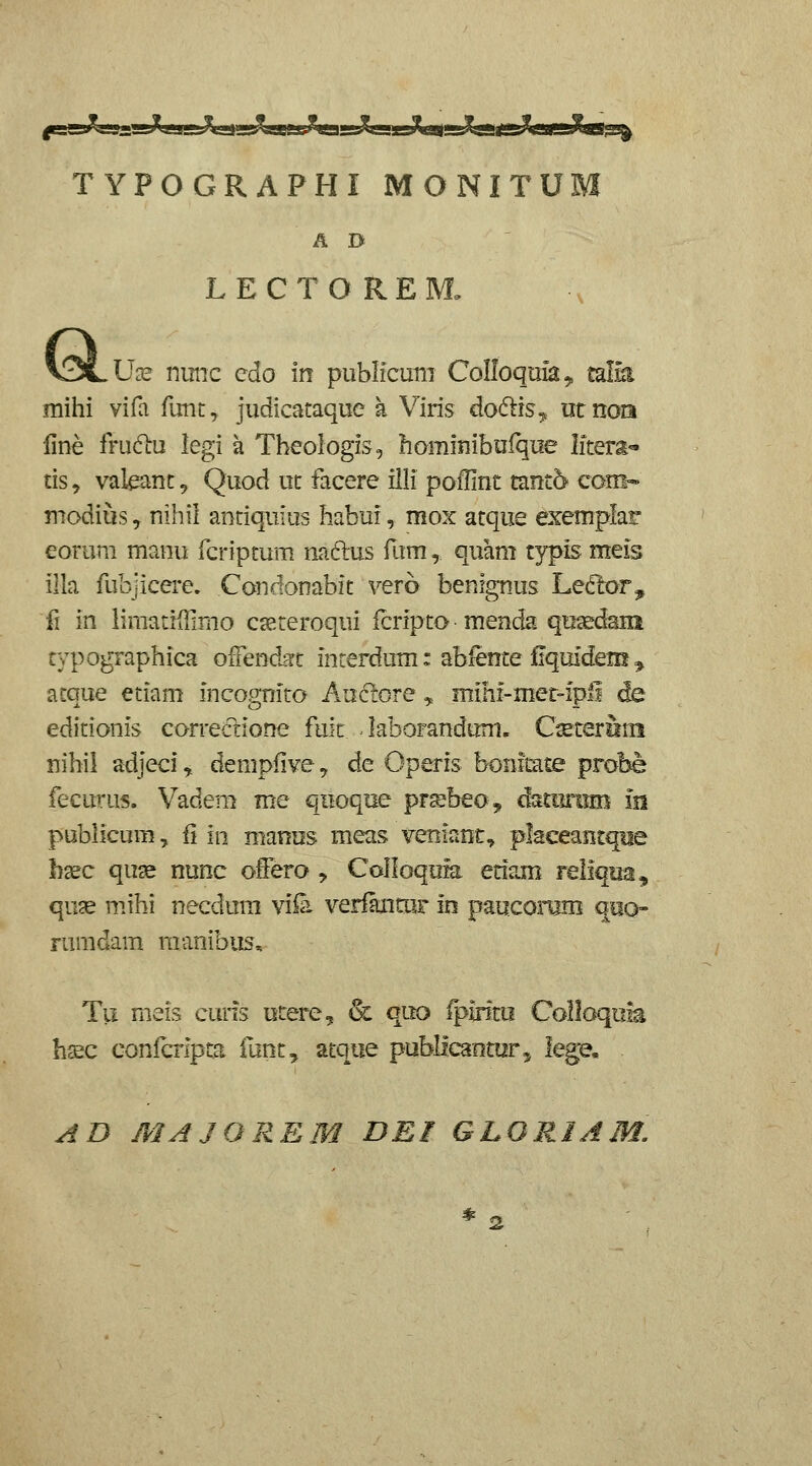 TYPOGRAPHI MONITUM A D LECTOREM. Use nimc cdo in publicum CoIIoqim^ mlh mihi vifa runt, judicataque a Viris do61is^ utnora iine fm6tu legi a Tbeologis, hominibufqiie Iitera- tis, valeant, Quod ut facere illi poilint tant^ com- modius y nihii antiquius habui, mox atque exemplar eorum manu fcriptum naftus fum, quam typis meis illa fubjicere. Candonabit vero benfgnus Leftor^, fi in iiraatiillmo caeteroqui fcripto menda qusedain typographica ofTendirt interdum: ablente fiquidem ^ acque etiam incognito Auciore ^ mihf-met-ipi de editionis correcrione fult. ^ laboranduni, Cseteriini nihil adjeci ^ demplive, de Operis bonftate probe fecurus. Vadem me qiioque prsbeo, damriim in publicum, fi in manus meas veniant, plaeeantqBe bsec quse nunc offero , CoIIoquk etfam Feliqua, qu^ mihi necdum viia verfancuF in pauconjm qeo- rumdam raanibiis, Tii meis curis otere, & quo iplrito Colloqiik hsc confcrlpta funt, atque publlcanturj iege, ^D MAJOREM DEI GLORIAM, *2