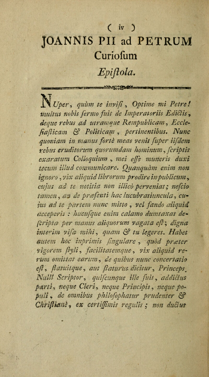 JOANNIS PII ad PETRUM Curiofum Epiftola. N Uper'i quiim te tnvift ^ Optime mi Petre! multus nohis fermo fuit de Imperatoriis Edi&is^ deque rehus ad utrawque Rempuhlicam, Ecck' fiaflicam & Politicam , pertinentihus, Nunc quoniam in manus fortd meas venit fuper iifdem rehus eruditormn quorumdam hominum ^ fcriptis- e:)carafum Colloquium y mei ejfs muneris duxl tecum illud communicare, Qiianquam enim non fgmro 5 vix aUquid lihrorum prodire inpuhlicum , cujus ad te notitia non iUicdperveniat; itefcio t-am-en, au de pr^fenti hac lucuhratiuncula -, cu^ jus 0d te partem nunc mitto , vel fando aliquid acceperis : hucufque enim calamo dumtaxat de^ fcripta per manus aliquorum vagata ^y?; digna Inte^^^im vifa mihi^ quam & tu legeres^ Hahet mitem hoc inprimis p.ngulare , qttbd prceter vigorem fl'yli -> facilitatemque^ vix aliquid re- rimi om^ittat earumj de quihus nune concertatio efl\ ftatuitquey aut flaturus dicitur^ Princeps^ Nulli Scriptor^ quifcunque ille fuity addittus. parti-, neque Ckriy neque Principis ^ neque po^ puli >f de omnihus philofophatur prudenter & ChripianJ ^ ex certijflmis regulis ; non du&tit