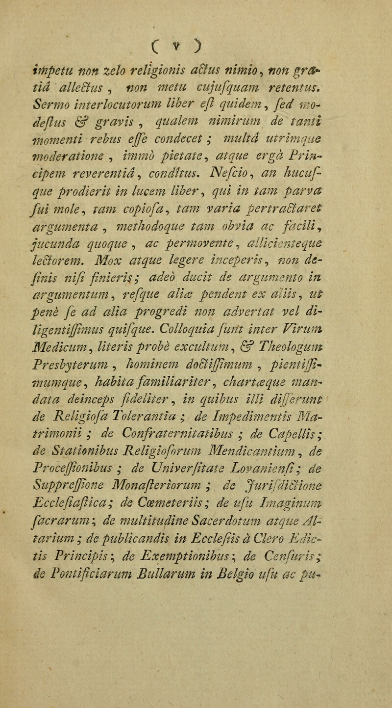 impetu non zelo religionis a&us nimio, non frr^^ tid alleBiis , non metu cujufquam retentus, Sermo interlocutorum liher efl quidem, fed mo^ deftus & gravis , qualem nimirum de tanti momenti rehiis ejfe condecet ; multa utrimque- rnoderatione , immo pietate^ atque erga Prin cipem reverentid ^ conditus, Nefcio^ an hucuf- que prodierit in lucem liher^ qui in tam parva^ fui mole^ tam copiofa^ tam varia pertraBaret argumenta , methodoque tam ohvia ac facili^ jucunda quoque , ac permovente, allicienteque leciorem. Mox atque legere inceperh^ non de- fnis nifi finieris; adeb ducit de argumento in cirgumentum, refque alide pendent ex aliis, utt pene fe ad alia progredi non advertat vel di- Ugentiffimus quifque, Colloquia fum inter Virum Medicum^.Uterisprohe excultum^ & Theologum Preshyterum , hominem do&ijjimum , pientijfi^ wumque^ hahita familiariter ^ chartceque man- data deinceps fideliter ^ in quihus illi differunt de Religiofa Tolerantia ; de Impedimentis Ma- trimonii ; de Confraternitatihus ; de Capellis; de Stationihus Keligioforum Mendicantium, de Procejjionihus ; de Univerfitate Lovanienfi; de Suppreffione Monafteriorum ; de Jurifdiciione Ecclefiaftica; de Coemeteriis; de ufu Tmagimrm facrarum; de multitudine Sacerdotum atque AU tarium ; de puhlicandis in Ecclefiis a Clero Edic- tis Principisiy de Exemptionihus\ de Cenfuris; ie Pontificiarum Bullarum in Belgio ufu ac pu^
