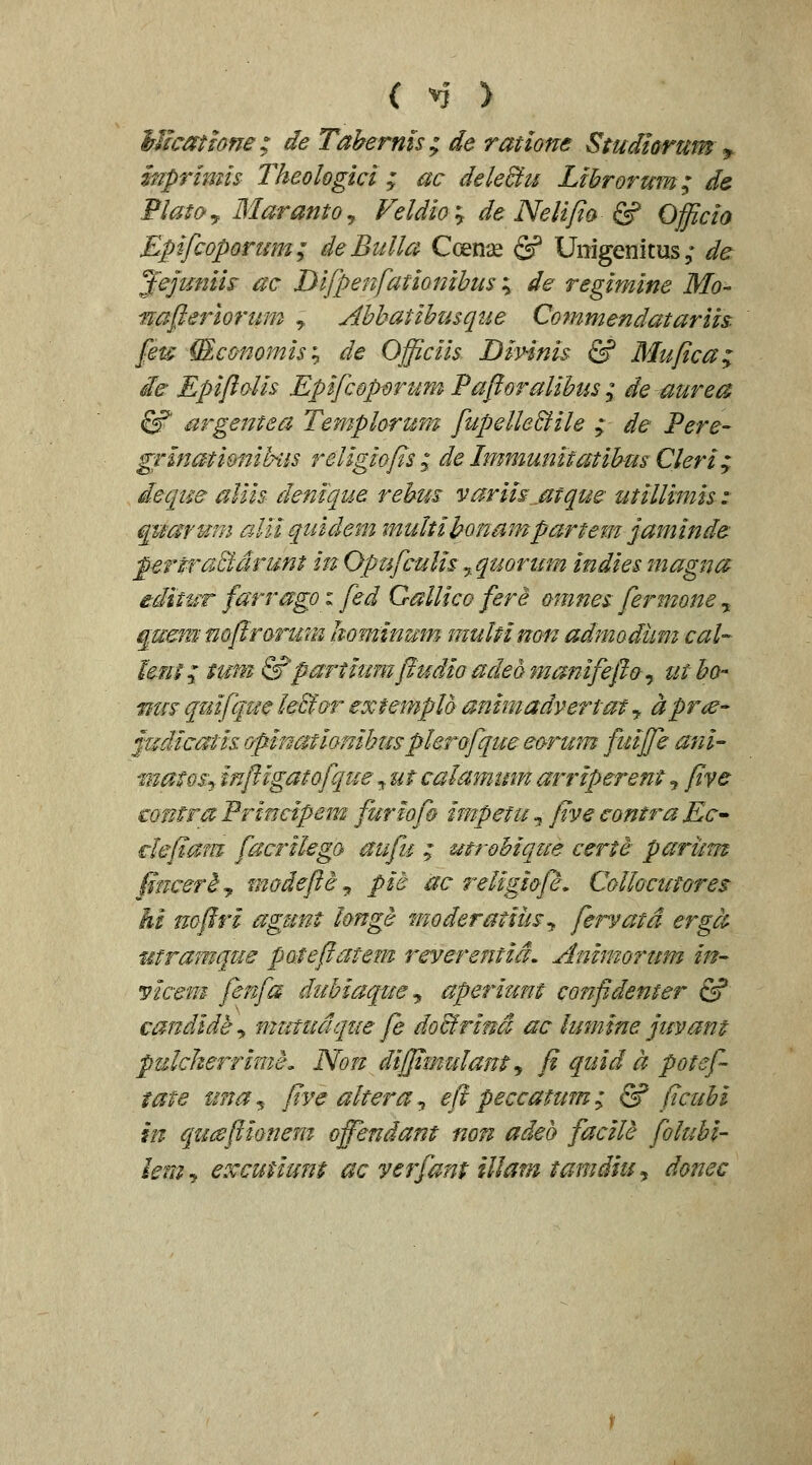 ( ^* > Micathne; de Tabernk; de ratione Studiorum ^ mprimis Theologici ; ac dele&u Librorum; ds. FlatOy MarantOy Feldia:, de Nelifia & Officia Epfcoporum; deBulla Coeni£ & Uiiigenitus ,* da ^ejtmm ac Difpenfationihus ; de regimine Mo- nafierlorum , Ahhatihusque Cornmendatariis. feu {Economis'^ de Officiis Dinnis & Mufica; ic Epiftolis Epifcoporum Paftoralihus; de aurea ^ argentea Templorura fupelleBile ; de Pere- grlnatidnih-us religiofis; de Immunitatihm Cleri; deque aliis denique rehus variis^^atque utillimis z quarum aUi quidem multihonampartem jaminde pertraBdrunt in OpufcuUs ^quoritm indies magna editur farrago: fed Gallico fere omnes fermone ,. ^uem mftrormn hominmn muMnon admodum cal- lent; tuni &partiumftudio adeQmanifeftc^ utho- nm quifque le&or extempld animadyertat, aprie- judicatis opinatianihus plerofque eorum fuiffe ani- matosy inftlgatofque ^ ut calamum arriperent j five contra Principem furiof& impetu, five contra Ec^ clefiam facrilega aufu ; mrohique certd- parum finceriy madefte^ pit ac religiofe, Collocutores M mftri agunt hnge moderatiiis^ fervatd ergct- utramque poteftatem reverentid. Animorum in^ mcem fenfa duhiaque ^ aperium confidenter & candld^^ mutudqtie fe doBrind ac lumine juvant pulcherrime, Non diffimulant^ fi quid a potef tate tma,. five altera, eft peccatum; & ficuhi m quaftionem offendant non adeb facile foluhi' lemf excutiunt ac verfant illam tamdiu^ donec