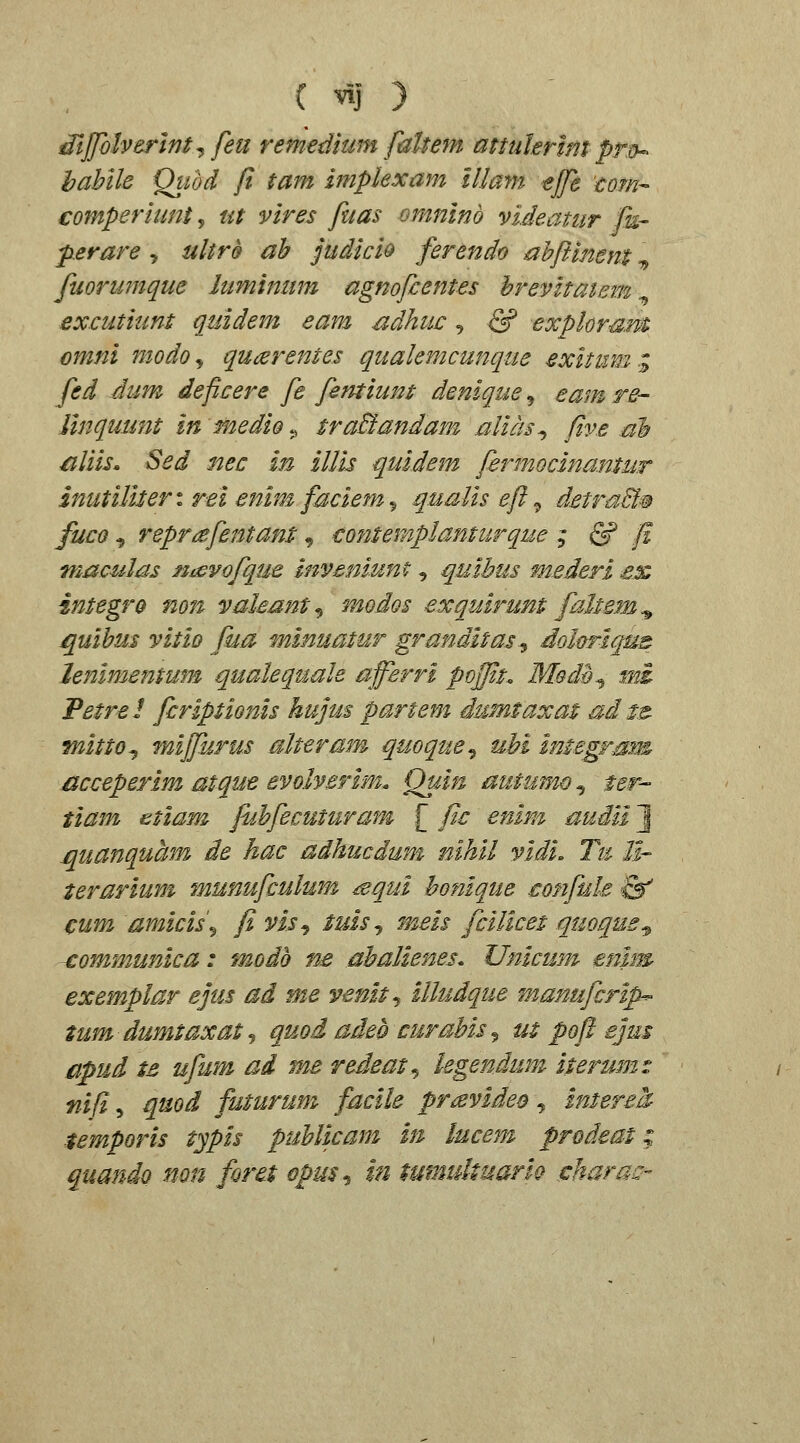 dljfolverlnt^feu remedium faltem attuhrmt pr^ hahlle Qiwd fi tam implexam lllam tjfe 'mm-- comperiunt, ut vires fuas omninb videatiir &- p.erare , ultrQ ah judicio ferendo nhfitnent ^ fuorumque luminum agnofcentes hrevltatem excutiunt quidem eam udhuc ^ & exploraM omni modo^ qu(zrentes qualemcunque exitum:^ fed dim deficere fe fentium denique, eam re- Unquunt in medio., traBandam alias^ five ah ^liis. Sed nec In iUis quidem Jirmocinanuir znutiliter: rel enim faciem 5 qualis eft ^ detraB§ fuco ^ repr^fentant ^ contersplamurque ; & f. maculas n^evofque inymiunt, quihus mederl ex integro non vakant^ modos exquirunt faltem^ quihus vitio fua minuatur granditas.^ dohrlqus lenimentum qualequale afferri pojjit. Modh^ mi Petrel fcriptionis hujus partem dumtaxat &d ts. fnitto^ mijpjrus alteram quoque-i uhi integram acceperim atque evolverim. Quin autumo ^ ter- tiam etiam juhfecuturam f fic enim audii J quanquam de hac adhucdum nihil vidi. Tm 11- terariuni munufculum ^squi honique €onfule S^ cum amicis\ flvis^ tuisj meis fcilicet qmque^ -communica: modh ne ahalienes. Unicum enim exemplar ejus ad me venit^ illudque manufcrip^ tum dumtaxatj quoi adeb curahis^ m poft ejus apud ts ufum ai me redeat^ legendum iterumz nifi, quoi futurum facile pravideo , intere^ temporis typis puUicam in lucem prodeat; quando non foret opus^ m tumultuariQ ^haraQ-