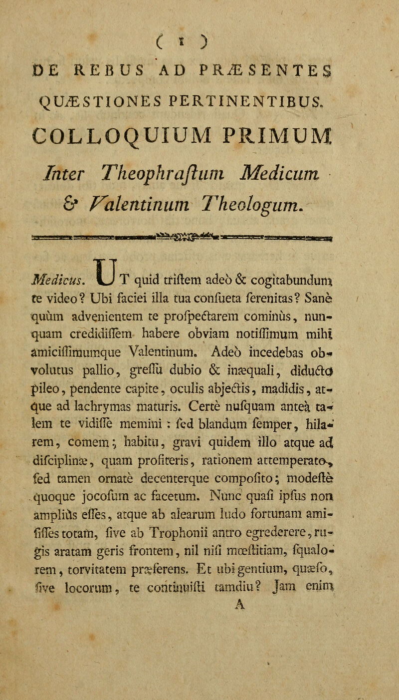 ( « ) DE REBUS AD PR.ESENTES QUiESTIONES PERTINENTIBUS. COLLOQUIUM PRIMU Inter Theophrajliun Medicum 6* Fakndnum Theologum. U' Medicus, U T quid tfIftem adeo & cogltabundum te video? Ubi faciei illa tuaconrueta ferenitas? Sane quum advenientem te profpeftarem cominus, nun- quam credidiilem habere obviam notiffimum mih| amiciHimumque Valentinum. Adeb Incedebas ob«* volutus pallio, greflu dubio & in^quali, didu61:0 pileo, pendente capite, oculis abjedlis, madidis, at- que ad lachrymas maturis. Certe nufquam antea ta-* lem te vidifle memini: ^Qdi blandum femper, hila* rem, comem:, habitu, gravi quidem illo atque acj difciplinse, quam profitreris, rationem attemperatos^ fed tamen omate decenterque compofito; modefle - quoque jocoftim ac facetum. Nunc quali ipfus noa ampli^s edes, atque ab aiearum ludo fortunam ami- fifrestotam, five ab Trophonii antroegrederere,ru- gis aratam geris frontem, nil nid mtrffitiam, fqualo- rem, torvitatem prseferens. Et ubigentium, qu^fo, five locorum, te coritinuiili tamdiu? Jam enin^