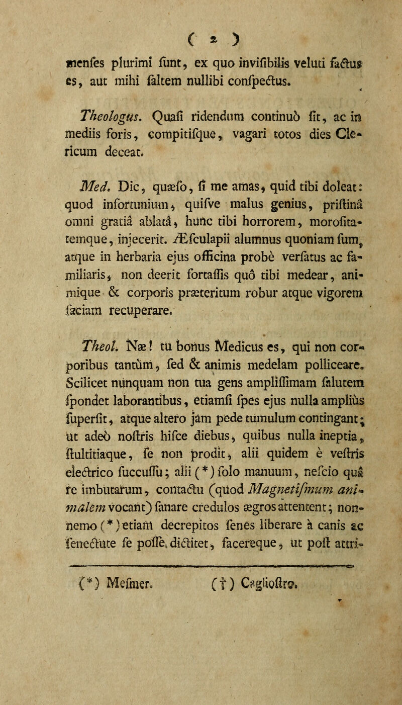 ( * ) menfes pliirimi fiint, ex quo invifibilis veluti fadhis cs, aut mihi faltem nullibi confpedtus* Theologus, Quafi ridendum continu6 fit, ac in mediis foris, compitifque, vagari totos dies Cle* ricum deceat. Med» Dic, quaefo, fi me amas, quid tibi doleat: quod infortunium ^ quifve malus genius, priftind omni gratia ablata^ hunc tibi horrorem, morofita- remque, injecerit. iEfculapii alumnus quoniamfum^ atque in herbaria ejus officina probe verfatus ac fa- miliarisj non deerit fortaflls quo tibi medear, ani- mique & corpods prasteritum robur atque vigorem faciam recuperare. Theol. Nse! tu boilus Medicus es, qui non cor- poribus tantuni, fed & animis medelam pollice^e. Scilicet nunquam non tua gens ampliffimam falutem fpondet laborantibus, etiamfi fpes ejus nulla amplius fuperfit, atque altero jam pede tumulum contingant; ut adeo noftris hifce diebus^ quibus nulla ineptia, ftultitiaque, fe non prodit^ alii quidem e vefhls eled^rico fuccuflli; alii (*) folo manuum, nefcio qus fe imbutatum, contadlu (qiiod Magnetifmum ani* ?;;^/^w vocaht) fanare credulos segrosattentent; non- nemo(*)etianl decrepitos fenes liberare h canis ac iene6lute fe pofie.didlitet, facereque, ut poll attri- V) Mefra^r. (t) C?glioftr©.
