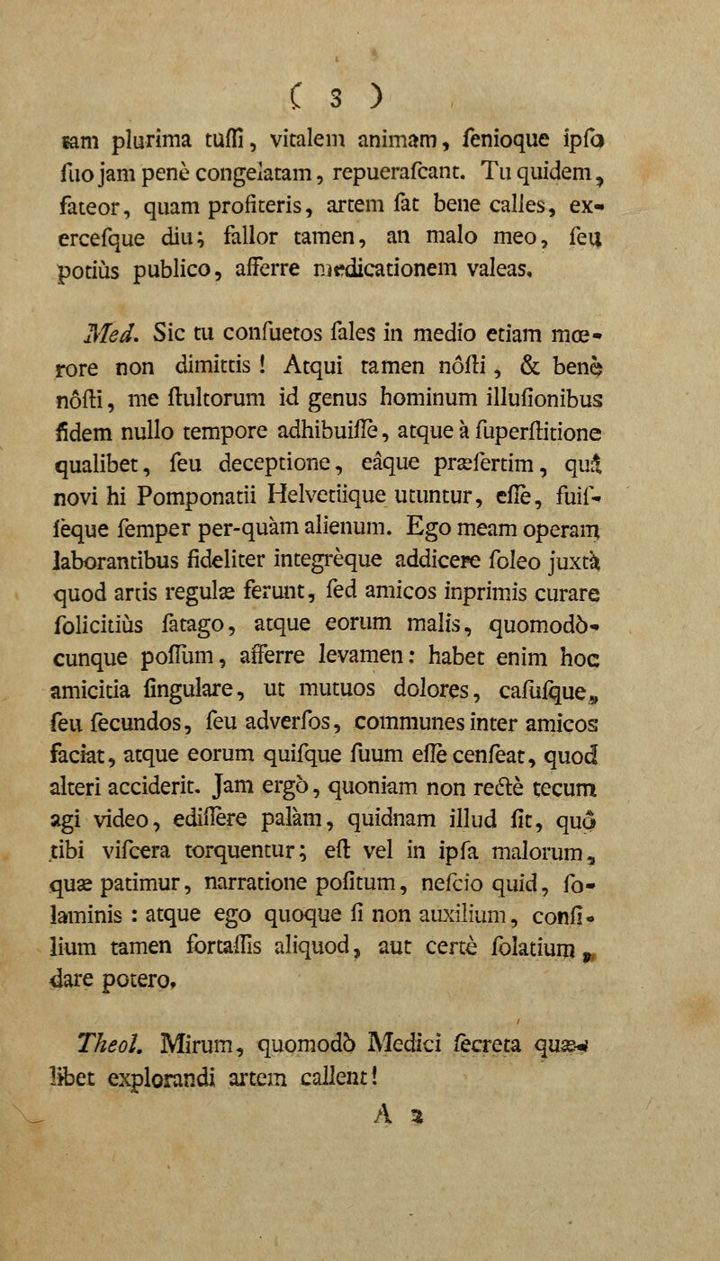 mm plurima tuffi, vicalem animam, fenioque ipfa fuo jam pene congelatam, repuerafcant. Tu quidem, fateor, quam profiteris, artem fat bene calles, ex- ercefque diu; fallor tamen, an malo meo, fei| potius publico, afferre mtfdicationem valeas, Med. Sic tu confuetos fales in medio ctiam moe- rore non dimittis ! Atqui tamen nofli, & ben^ nofti, me ftultorum id genus hominum illufionibus fidem nullo tempore adhibuifle, atque a fuperflitione qualibet, feu deceptione, eaque prsefertim, qu^ novi hi Pomponatii Helvetiique utuntur, efle, fuif- leque femper per-quam alienum. Ego meam operain laborantibus fideliter integreque addicere foleo juxt^ quod artis regulse ferunt, fed amicos inprimJs curare folicitius fatago, atque eorum malis, quomodb- cunque pofTum, afferre levamen: habet enim hoc amicitia iingulare, ut mutuos dolores, cafufque^, feu fecundos, feu adverfos, communes inter amicos faciat, atque eorum quifque fuum eflecenfeat, quod alteri acciderit, Jam ergo, quoniam non redle tecum agi video, ediflere palam, quidnam illud fit, quo tibi vifcera torquentur; efl vel in ipfa malorum, quas patimur, narratione pofitum, nefcio quid, fo- iaminis : atque ego quoque fi non auxilium, confl- iium tamen fortaffis aliquod ^ aut certe fblatium >, dare potero, TheoL Mirum, quomodb Medicl fecreta qu3£-«< libet explorandi artem callent! A %