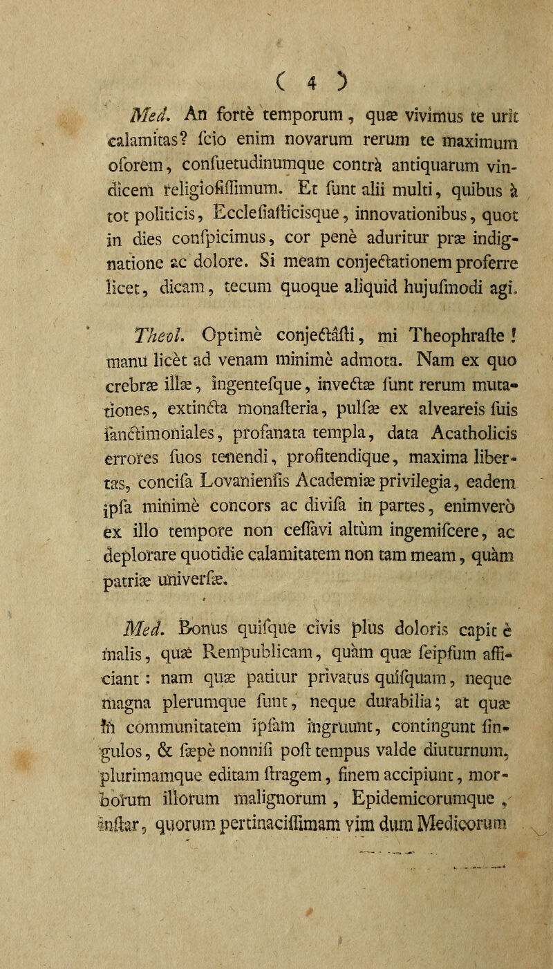 Med. An forte temporum, quae vivimus te urlc calamitas? fcio enim novarum rerum te maximum oforem, confuetudinumque contrk antiquarum vin- dicenl religiofiflimum. Et funt alii multi, quibus k tot politicis, Eccleliallicisque, innovationibus, quoc in dies confpicimus, cor pene aduritur prae indig- natione sc dolore. Si m.eam conjedationem proferre iicet, dicam, tecum quoque aliquid hujufmodi agi. TheoL Optime conjeftafli, mi Theophrafte ! manu h'cet ad venam minime admota. Nam ex quo crebrse illse, ingentefque, invedae funt rerum muta- tiones, extinfta monafteria, pulfse ex alveareis fuis fanftimofiiales, profanata templa, data AcathoHcis errores fuos tenendi, profitendique, maximahber- tas, concifa Lovanienfis Academissprivilegia, eadem jpfa minime concors ac divifa in partes, enimvero ex illo tempore non ceflavi altum ingemifcere, ac deplorare quotidie calamitatem non tam meam, quam patri^ uiiiverfse, Med, Bonus quifque civis plus doloris capit e malis, qus£ Rempubiicam, quam quae feipfum afH- ciant : nam qus patitur privacus quifquam, neque magna plerumque funt, neque durabilia; at quse \h communitatem ipiam iugruunt, contingunt fin- gulos, & fsepe nonnifi poft tempus valde diuturnum, plurimamque editam flragem, finem accipiunt, mor- botum illorum malignorum , Epidemicorumque v inftar, quorum pertinaciffimam yim dum Medicorum