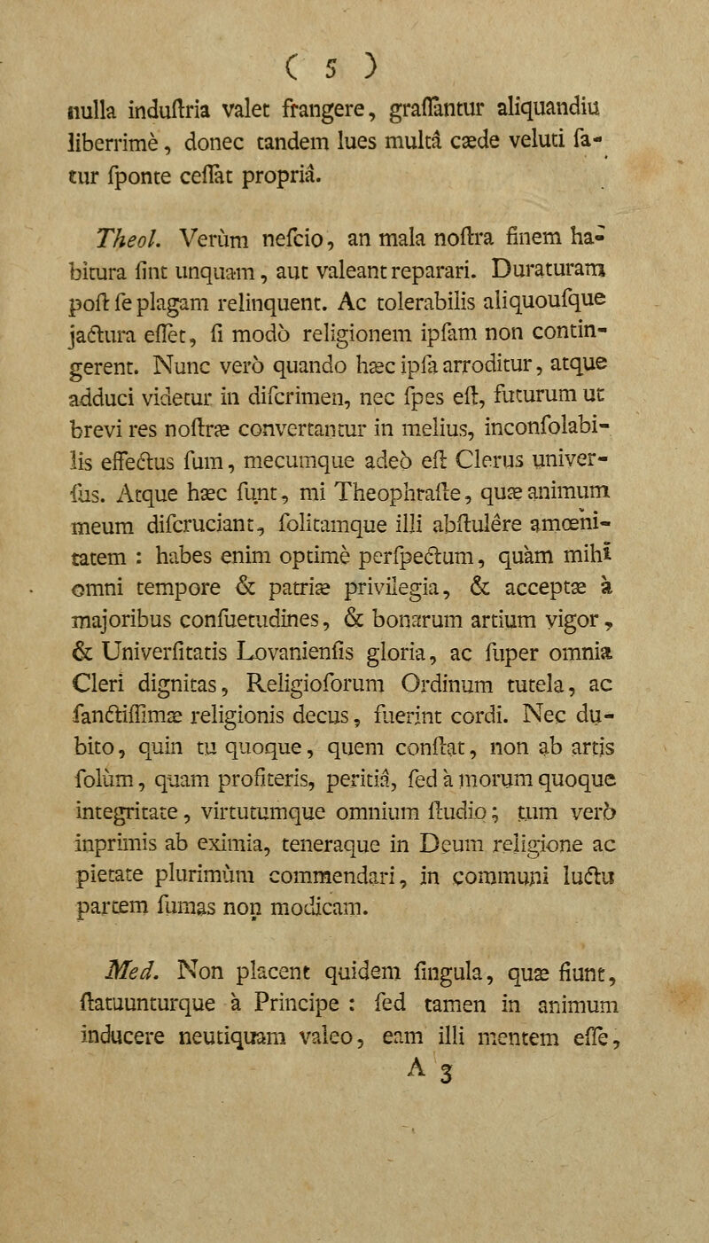 iiulk indudria valet frangere, graflantur aliquandiu liberrime, donec tandem lues muita caede veluti fa- tur fponte ceflat propria. Theol. Verum nefcio, an mala noHra finem ha- bitura fint unquam, aut valeant reparari. Duraturam poH: fe plagam relinquent. Ac tolerabilis aliquoufque jaftura eflet, fi modo religionem ipfam non contin- gerent. Nunc vero quando hsec ipfa arroditur, atque adduci videtur in difcrimen, nec fpes efl, fucurum uc brevi res noflr^e convertantur in melius, inconfolabi- lis effedus fum, mecumque adeb efl Clerus univer- fus. Atque h^c funt, mi Theophraile, qu^ animum meum difcruciant^ folitamque illi abflulere amoeni- tatem : habes enim optime perfpeclum, quam mihi omni tempore & patrise privilegia, & acceptse a majoribus confuetudines, & bonf^rum artium yigor, & Univerfitatis Lovanienfis gloria, ac fuper omnia Cleri dignitas, Religioforum Ordinum tutela, ac fandliflimse religionis decus, faerint cordi. Nec du- bito, quin tu quoque, quem conflat, non ab artis folum, quam profiteris, peritii, fed a morum quoque integritate, virtutumque omnium fludio; mm vera inprimis ab eximia, teneraque in Deum religione ac pietate plurimum commendari, in commupi luftu partem fumas non modicam. Med, Non placent quidem fmgula, qus fiunt, flatuunturque a Principe : fed tamen in animum inducere neutiquam valeo, eam illi nientem effe.