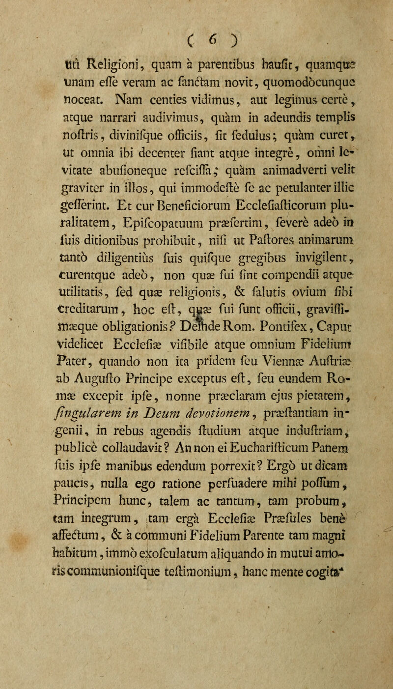 tlti Religioni^ quam a parentibus hnufit, quamqne unam efle veram ac fandlam novit, quomodocunque noceat. Nam centies vidimus, aut legimus certe, atque narrari audivimus, quam in adeundis templis nollris, divinifque officiis, fit fedulus; quhm curet, ut omnia ibi decenter fiant atque integre, omni le- vitate abufioneque refcifla; qukm animadverti velit graviter in illos, qui immodeHe fe ac petulanter illic geflerint. Et cur Beneficiorum Ecclefiaflicorum plu- ralitatem, Epifcopatuum pragfertim, fevere adeo i» fuis ditionibus prohibuit, nifi ut Pafi^ores animarum tantb diligentiiis fuis quifque gregibus invigilent, turentque ade5, non quse fui fint compendii atque Utilitatis, fed quae religionis, & falutis ovium fihi treditarum, hoc efl, qux fui funt officii, graviffi- mseque obligationis? DemdeRom. Pontifex, Caput Videlicet Ecclefi^ vifibile atque omnium Fidelium Pater, quando non ita pridem feu Viennce Aufi:ria> ab Auguflo Principe exceptus efi:^ feu eundem Ra- mae excepit ipfe, nonne prseclaram ejus pietatem, ftngularem in Deum devotionem, prseflantiam in- genii, in rebus agendis fludium atque indufiriam, publice collaudavit? An non ei Eucharifiicum Panem fuis ipfe manibus edendum porrexit? Ergo utdicam paucis j nulla ego ratione perfuadere mihi pofliim, Principem hunc, talem ac tantum, tam probum, tam integrum, tam erga Ecclefi^ Prsfules berre affedtum, & a communi Fidelium Parente tani magni habitum ,imm6 ekofculatum aliquando in mutui amo. riscommunionifque teflimonium, hanc mente cogita''
