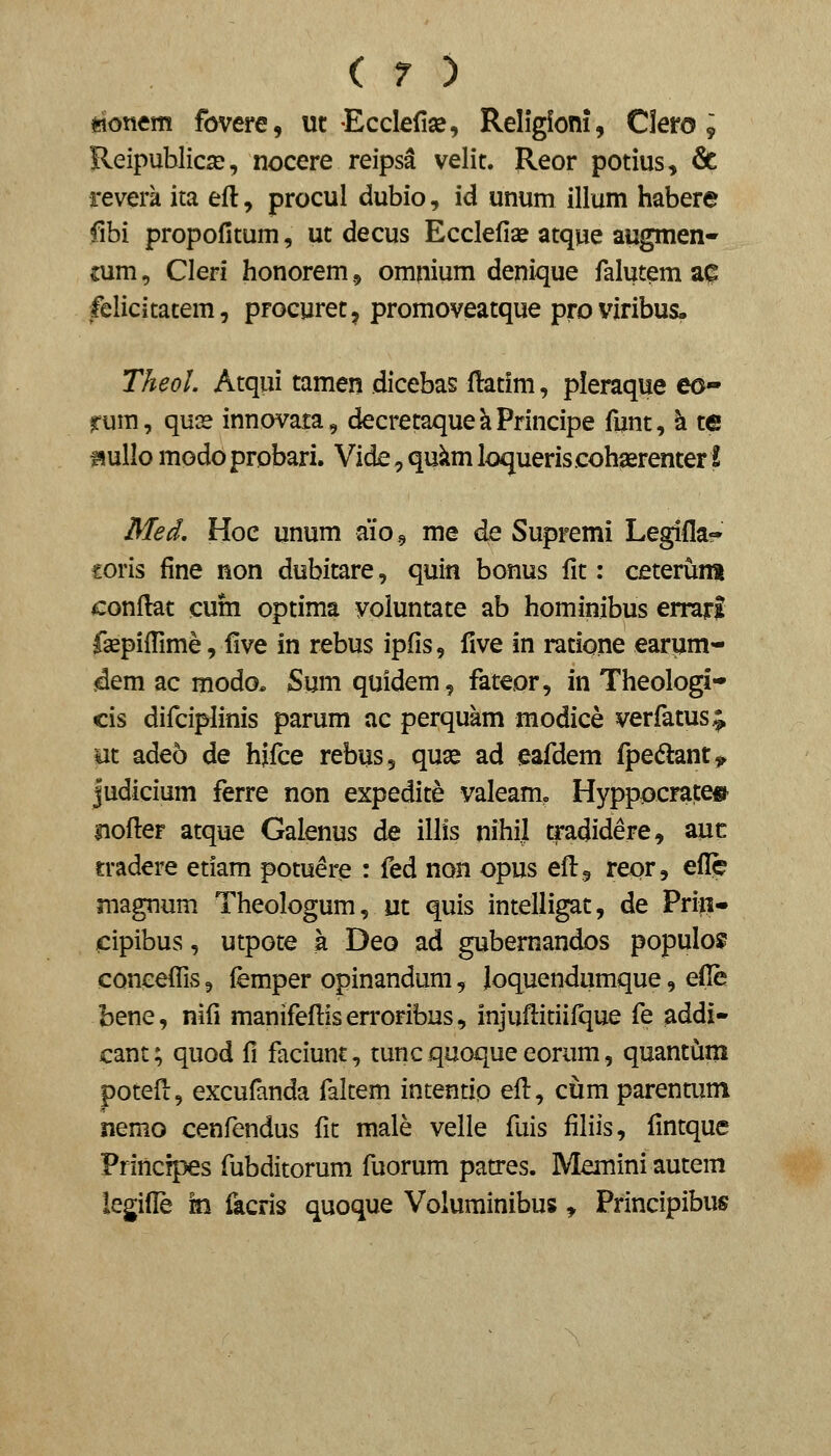 mntm fovere, uc •Ecclefi», Religioni, Clero; Reipublica^, nocere reipsa velit. Reor potius, & reverk ita efl:, procul dubio, id unum lHum habere fibi propofitum, ut decus Ecclefiae atque augmen- tum, Cleri honorem,, omnium denique falutem a^ felicitatem, procurec, promoveatque proviribus- Theol. Atqui camen dicebas flatim, pieraque eo- rum, qu3s innovata, decrecaque k Principe funt, h te ^ullo modo probari. Vide, qukm loqueris cohserencer i Med, Hoc unum aiog me de Supremi Legifla- €oris fine non dubicare, quin bonus fic: ceterum conflat cum optima voluntate ab hominibus errari fsepifiime, five in rebus ipfis, flve in ratione earpm- jdem ac modo, S\m quidem, fateor, in Theologi* cis difciplinis parum ac perquam modice verfatus^ iit adeo de hifce rebus, quse ad eafdem fpedlant^ judicium ferre non expedite valeamo Hyppocrate» iiofi:er atque Galenus de illis nihil tradidere, auc tradere etiam potuere : fed non opus efl:,, reor, efl!^ magnum Theologum, ut quis intelligat, de Priii- cipibus, utpote a Dqq ad gubernandos populo? coneeffis, femper opinandura, Joquendumque, efl!e bene, nifi manifeflis en'oribus, injufi:itiifque fe addi- cant; quod fi faciunt, tuncquoqueeorum, quancum potefi:, excufanda falcem intentip efl, cum parencum nemo cenfendus fic male velle fuis filiis, fincque Principes fubditorum fuorum patres. Meminiaucem legifl^ m facris quoque Voluminibus ^ Principibus