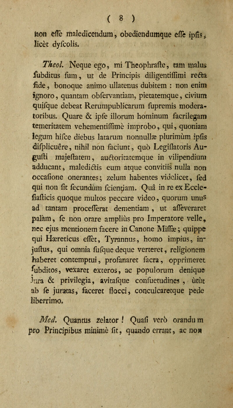 Hon efle maledicendum, obediendumque efTc ipfis^ licet dyfcolis. TkeoL Nequeego, mi Theophrafte, tam malus fubditus fum, ut: de Principis diligentiflimi refta fide 5 bonoque animo ullatenus dubitem : non enim ignoro, quantam obfervantiam, pietatemque, civium quifque debeat Rerumpublicarum fupremis modera- toribus. Quare & ipfe illorum hominum facrilegam temeritatem vehementiffime improbo, qui, quoniam iegum hifce diebus latarum nonnullse plurimijm ipfis difplicuere, nihil non faciunt, qu6 Legiflatoris Au- gufli majeflatem, auftoritatemque in vilipendium adducant, maledid:is eum atque convitiis nulla non occafione onerantes; zelum habentes videlicet, fed qui non fit fecundum fcientlam. Qua in re ex Eccle- liaflicis quoque multos peccare video, quorum unus ad tantam proceflerat dementiam, ut afleveraret palhm, fe non orare amplius pro Imperatore velle^ nec ejus mentionem facere in Canone Miflse; quippe qui Haereticus eflet, Tyrannus, homo impius, in- juflus, qui omnia fufquedeque verteret, religionem haberet contemptui, profanaret facra, opprimeret ^ubditos, vexaret exteros, ac populorum denique Jura & privilegia, avitafque confuetudines , iitut ab fe juratas, faceret floccij conculcaretque pede liberrimo. Med, Quantus zelator \ Quafi ver5 orandu m pro Principibus minime fit, quando errant, ac no»