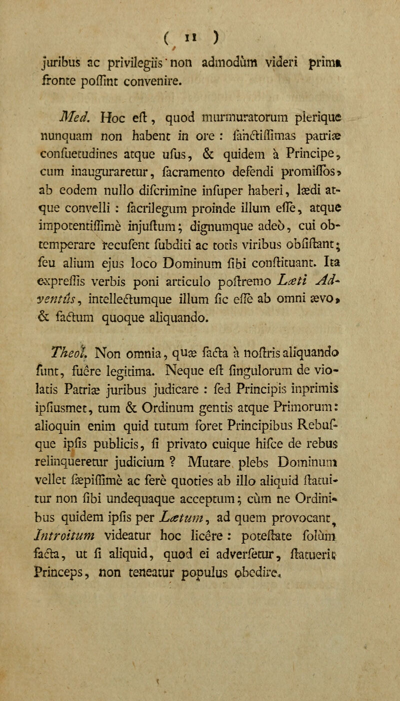(  ) jiiribus ac privilegiis' non admodum videri primt fronte poflint convenire. Med, Hoc efl, quod murmuratorum plerique nunquam non habent in ore : fahdliffimas patrise confuecudines atque ufus, & quidem a Principe, cum inauguraretur, facramento defendi promiflbs> ab eodem nullo difcrimine infuper haberi, la^di at- que convelli : facrilegum proinde illum eile, atque impotentiffime injuflum; dignumque adeo, cui ob- tcmperare l^ecufent fubditi ac tocis viribus obfiflant; feu alium ejus loco Dominum fibi conftituant. Ita c-vxpreffis verbis poni articulo poflremo LiCtl Ad^ yentus^ intelledlumque illum fic efle ab omni asvo» & fadtum quoque aliquando. Theol, Non omnia, quse fadla a noHiris aliquando funt, fuere legitima. Neque efl: fingulorum de vio- latis Patrise juribus judicare : fed Principis inprimis ipfiusmet, tum & Ordinum gentis atque Primorum: alioquin enim quid tutum foret Principibus Rebuf* que ipfis publicis, ^i privato cuique hifce de rebus relinqueretur judicium ? Mutare plebs Dominuni vellet f^piffime ac fere quoties ab illo aliquid flatui* tur non fibi undequaque acceptum; cum ne Ordini* bus quidem ipfis per Lcetum^ ad quem provocanc^ Introitum videatur hoc licere: potefkte folum fafh, ut fi aliquid, quod ei adverfecur, ftatuerifr Priaceps, non teneatur populus obcdire*