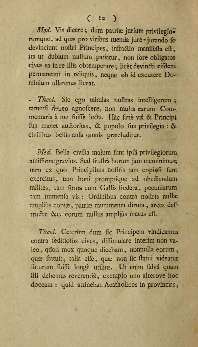 Med. Vis dieere; dum patria^ jurlum privilegio* ifumque, ad quas pro viribus tuenda jure-jurando fe devinciunt noftri Principes, infraaio manifefta eft, ica ut dubium nullum patiatur, non fore obligatos cives ea in re illis obtemperare; licet devindli eifdem permaneant in reliquis, neque ob id excutere Do- minium ullatenus liceat. - TheoL Sic ego tabulas noflras intelligerem ; tametfi debeo agnofcere, non multa earum Com- mentaria a me fuifle lecla. Hac fane vid & Principi lua manet auctoritas, & populo fua privilegia : & civilibus bellis anfa omnis pr^cluditui*. Med, Bella civilia malum funt ipfa privHegiorum amilFione gravius. Sed fruflra horum jam meminimus; nam ex quo Principibus noftris tam copi^fi funt exercitus, tam boni promptique ad obediendum milices, tam firma cum Gallis foedera, pecuniarum tam imnienfa vis : Ordinibus contra noflris nullae amplius copice, patriss munimenta diruta , arces def- truclse &c. eorum nulius amplius metus efl. Tkeol. Ceterum dum fic Principem vindicamus contra feditiofos cives, diffimulare interim non va- leo, quod mox quoque dicebam, nonnulla eorum , quas flatuit, talia efle, quse non fic flatui videamr fucurum fuifTe longe utilius. Ut enim falv^ quam illi debemus reverentia, exemplo uno alterove hoc doceara : quid attinebac Acatholicos in provincias,