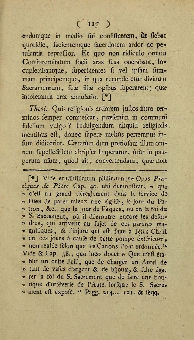 endumque in medio fui confiflentem, it fiebat quotidie, facientemque facerdotem ardor ac pe- tulantia repreffior. Et quo non ridiculo omatii Coniratemitatum focii aras fuas onerabant, lo« cupletabantque, fuperbientes fi vel ipfam fum- mam principemque, in qua reconderetur divinum Sacramentum, fuse illx opibus fuperarent; quas intoleranda erat ^mulatio. [*] TheoL Quis religionis ardorem juftos intra ter- minos femper compefcat, praefertim in comm„uni fidelium vulgo ? Indulgendum aliquid religiofis mentibus eft, donec fapere melius pertempus ip- fum didicerint. Cseterum dum pretiofam illamom- nem fupelledlilem abripiet Imperator, utiit in pau- perum ufum, quod ait, convertendam, quse noii [*] Vide eruditiflimum piiiTimumque Opus Pra- tiques de^ Piete Cap. 40. ubi demonflrat; « que T> c'eft un grand dereglement dans le fervice de v> Diea de parer mieux une Eglife, !e jour du Pa- V) tron , &c.. que le jour de Paques, ou en la foi du •» S. Sacrement, o\x il demontre encore les defor- r» dres, qui arrivent aa fujet de ces parures ma- w gnifiques, & 1'injure qui efl faite a JcTus-Chrift r» en ces jours a caufe de cette pompe exterieure 9 T» non reglee felon que les Canons ront ordonnee. Vide & Cap. 58., quo loco docet -n Que c'eft eta- -« blir un culte Juif, que de charger un Autel de r> tant de vafes d'argent & de bijoux, & fJre ega- r> rer la foi du S, Sacrement que de faire une bou- T. tique d'orfeverie de TAutel lorfqut: le S. Sacre* '^ ment eft expof^. '^ Pagg. 214..., 121. & feqq.