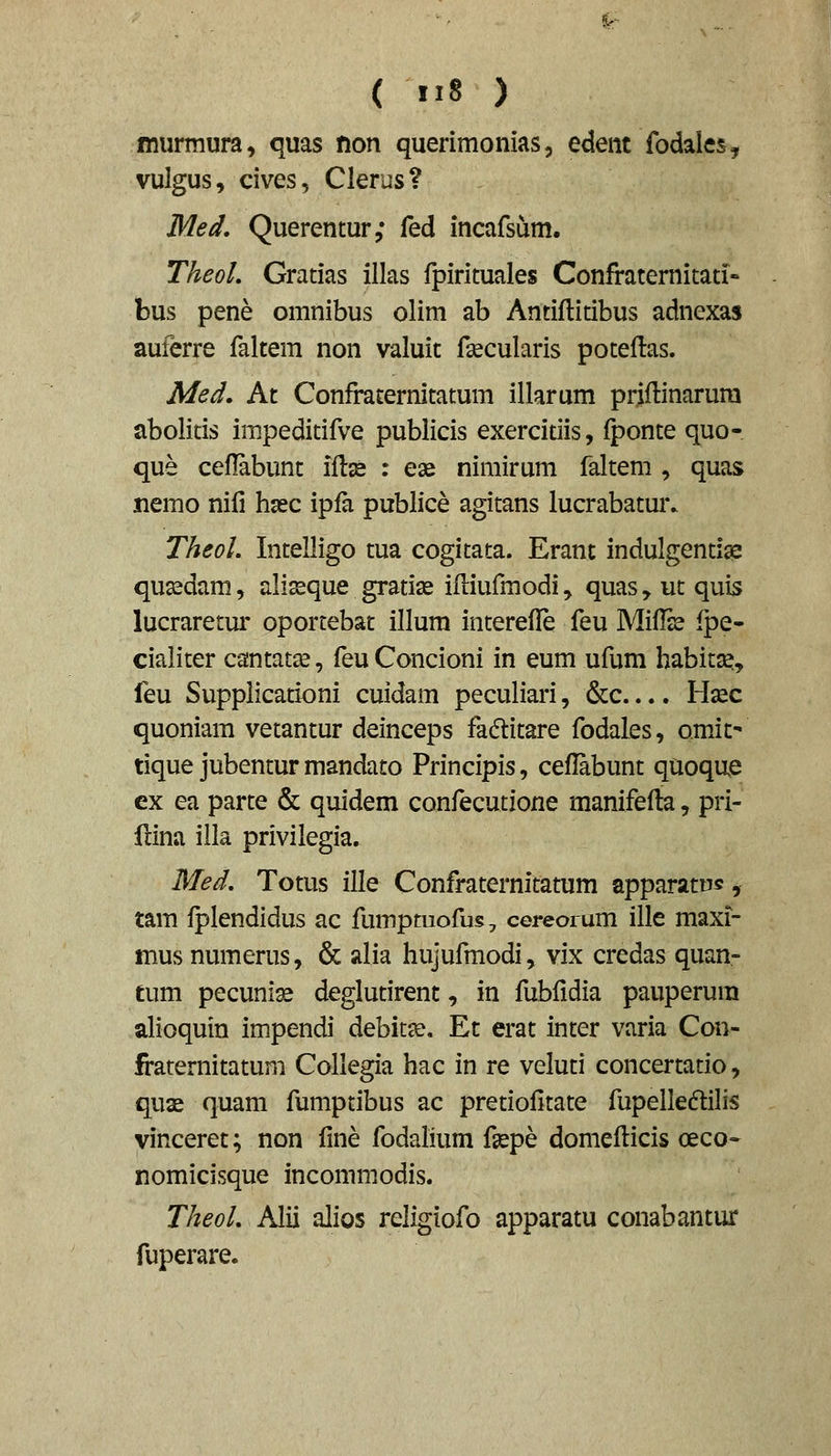 miirmura, quas fion querimonias, edent fodales^ vulgus, cives, Clerus? Med. Querentur; fed incafsum. TheoL Gratias illas fpirituales Confraternitati- bus pene omnibus olim ab Antiflitibus adnexas auferre faltem non valuit fsecularis poteftas. Med, At Confraternitatum illarum priflinarura abolitis impeditifve publicis exercitiis, fponte quo- que ceflabunt iflje : eae nimirum faltem , quas nemo nifi hsec ipfa publice agitans lucrabatmv TheoL Intelligo tua cogitata. Erant indulgentig2 qua^dam, aliseque gratise ifliufmodi y quas, ut quis lucraretur oportebat illura interefle feu Miflss fpe- cialiter cantat^, feu Concioni in eum ufum habitse, feu Supplicationi cuidam peculiari, &c.... Hsec quoniam vetantur deinceps fadlitare fodales, omit' tique jubentur mandato Principis, ceflabunt quoque ex ea parte & quidem confecutione manifefla, pri- fdna illa privilegia. Med, Totus ille Confraternitatum apparatus, tam fplendidus ac fumptuofu§, cereoium ille maxi- mus numerus, & alia hujufmodi, vix credas quan- tum pecuni^ deglutirent, in fubfidia pauperura alioquin impendi debit^e, Et erat inter varia Con- firaternitatum Collegia hac in re veluti concertatio, quae quam fumptibus ac pretiofltate fupelledilis vinceret; non fme fodahum fgepe domeflicis ceco- nomicisque incommodis. TheoL Alii alios religiofo apparatu conabantur fuperare.
