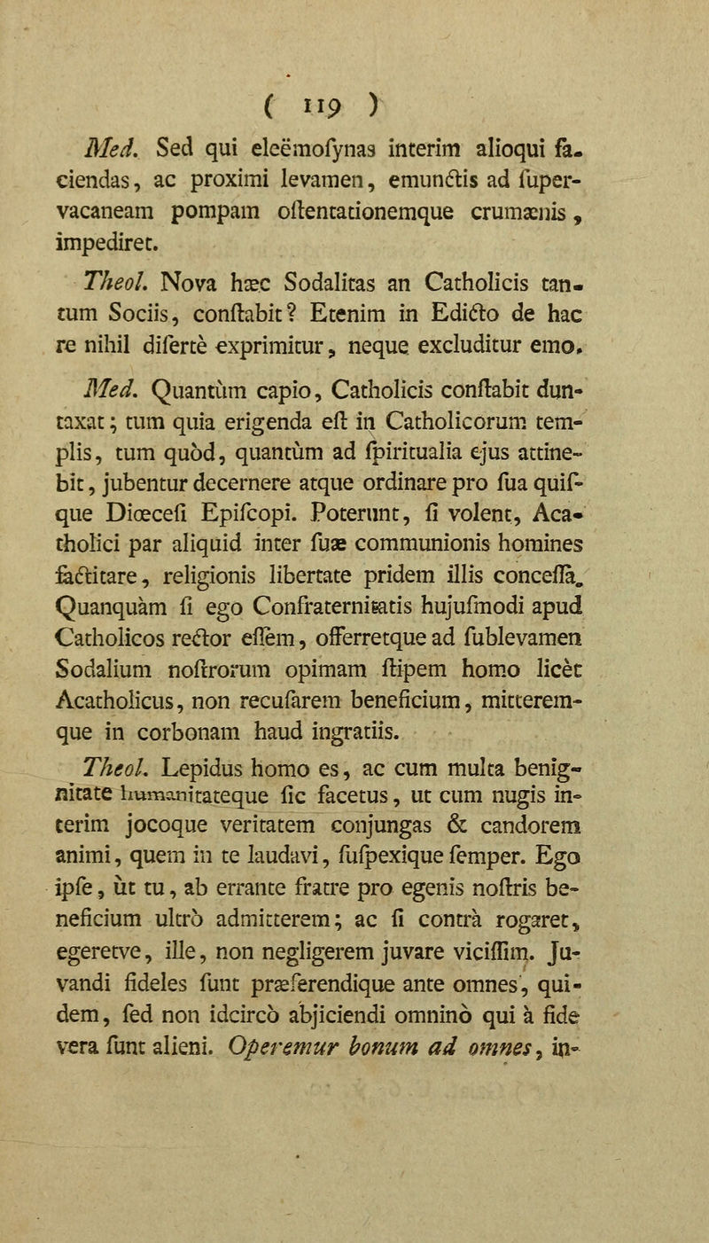 Med, Sed qui eleemofynas interim alioqui fa- ciendas, ac proximi levamen, emundlis ad luper- vacaneam pompam odentationemque crumaenis, impediret. TheoL Nova hsec Sodalitas an Catholicis tan- tum Sociis, conflabit? Etenim in Edifto de hac re nihil diferte cxprimitur „ neque excluditur emo. Med, Quantiim capio, Catholicis conftabit dun- taxat; tum quia erigenda efl in Catholicorum tem- plis, tum quod, quantum ad fpiritualia ejus attine- bit, jubentur decernere atque ordinare pro fua quif- que Dioecefi Epifcopi. Poterunt, fl volent, Aca» tholici par aliquid inter fuas communionis homines feftitare, religionis libertate pridem illis concefla. Quanquam fi ego ConfraterniKitis hujufmodi apud Catholicos redor eflem, ofFerretque ad fublevamen Sodalium nofrrorum opimam flipem hom.o licet Acatholicus, non recufarem beneficium, mitterem- que in corbonam haud ingratiis. TheoL Lepidus homo es, ac cum multa benig- nitate hvnnanitateque fic facetus, ut cum nugis in- terim jocoque veritatem conjungas & candorem animi, quem in te laudavi, fufpexique femper. Ego ipfe, ut tu, ab errante fratre pro egenis noftris be- neficium ulcro admitterem; ac fi contra rogaret, egeretve, ille, non negligerem juvare viciffim. Ju- vandi fideles funt pr^ferendique ante omnes, qui- dem, fed non idcirco abjiciendi omnino qui a fide vera funt alieni. Operemur honum ad omnes, in-