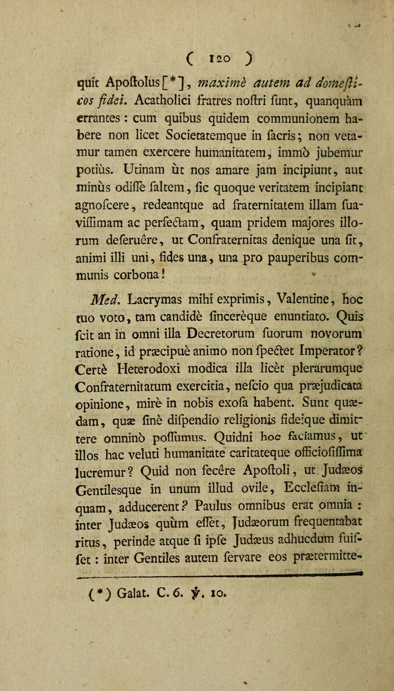 quit Apofl:oIus[*], maxime autem ad domejii' cos fidei, Acatholici fratres noflri funt, quanquam crrantes; cum quibus quidem communionem ha- bere non licet Societatemque in facris; non veta- mur tamen exercere humanitatem, imm5 jubemur potius. Utinam ut nos amare jam incipiunt, auc minus odiile raltem, fic quoque veritatem incipiant agnofcere, redeantque ad fraternitatem illam fua- viffimam ac perfciflam, quam pridem majores illo- rum deferuere, ut Confraternitas denique una fit, animi illi uni, fides una, una pro pauperibus com- munis corbona! * Med, Lacrymas mihi exprimis, Valentine, hoc tuo voto, tam candide lincereque enuntiato. Quis fcit an in omni illa Decretorum fuorum novorum ratione, id prsecipue animo nonfpedet Imperator? Cert^ Heterodoxi modica illa licet plerarumque Confraternitatum exercitia, nefcio qua prasjudicata opinione, mire in nobis exofa habent. Sunt quae- dam, quse fine difpendio religionis fideique dimif tere omninb pofTamus. Quidni hoc faciamus, ut illos hac veluti humanitate caritateque officiofiflima lucremur? Quid non fecere Apofloli, ut Judasos Gentilesque in unum illud ovile, Ecclefiam in- quam, adducerent.? Paulus omnibus erat omnia : inter Judxos quum effet, Judseorum frequentabat ritus, perinde atque fi ipfe Judasus adhucdum fuif- fet: inter Gentiles autem fervare eos prastermitte- (*) Galat. C.6. ^. lo.