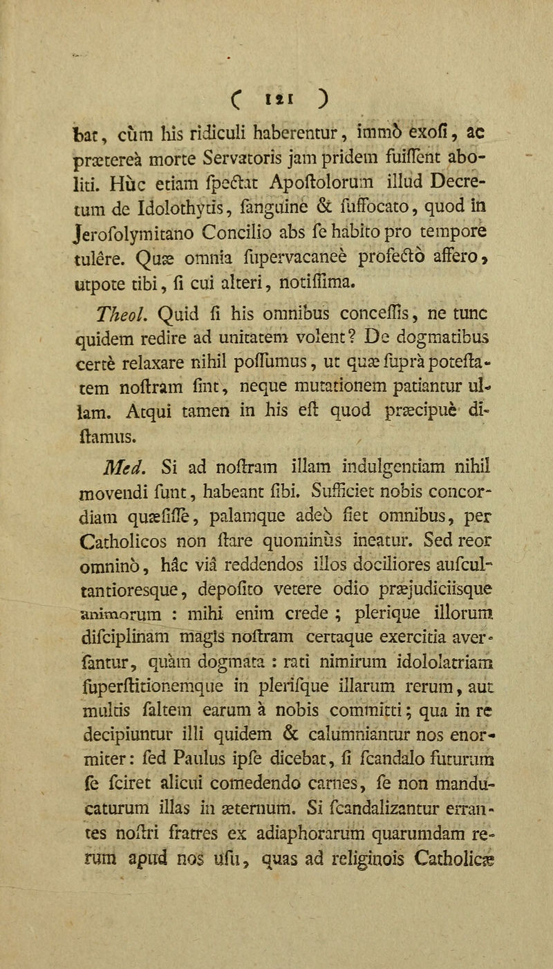 C III ) bat, cum his ridiculi haberentur, immo Moii, ac pra^tcrea morte Servatoris jam pridem fuifTent abo- liti. Huc etiam fpe6lat Apoftolorum illud Decre- tum de Idolothytis, fanguine & fuffocato, quod in Jerofolymitano Concilio abs fehabitopro tempore tulere. Quse omnia fupervacanee profedo afFero, utpote tibi, fi cui alteri, notiilima. TheoL Quid fi his omnibus concefHs, ne tunc quidem redire ad unitatem volent? De dogmatibus certe relaxare nihil pofTumus, ut qua^fuprapotefla- tem noflram fmt, neque mutationem patiantur ul- lam. Atqui tamen in his eil quod prsecipue di- llamus. Med, Si ad noflram illam indulgentiam nihil movendi funt, habeant fibi. SufBciet nobis concor- diam qusefifle, palamque adeo fiet omnibus, per Catholicos non llare quominus ineatur. Sed reor omnino, h^c via reddendos illos dociliores aufcul- tantioresque, depofito vetere odio prsejudiciisque ammorura : mihi enira crede ; plerique illorum difciplinam magis noftram certaque exercitia aver» fantur, quara dogm.ata : rati nimirum idololatriam fuperfHtionemque in plerifque iilarum rerum, aut multis faltem earum a nobis committi; qua in re decipiuntur illi quidem & calumniantur nos enor- miter: fed Paulus ipfe dicebat, fi fcandalo futurum fe fciret alicui comedendo cames, fe non mandu- caturum illas in geternum. Si fcandalizantur erran- tes noilri fratres ex adiaphorariim quarumdam re- rum apud nos ufu, quas ad religinois Catholic^