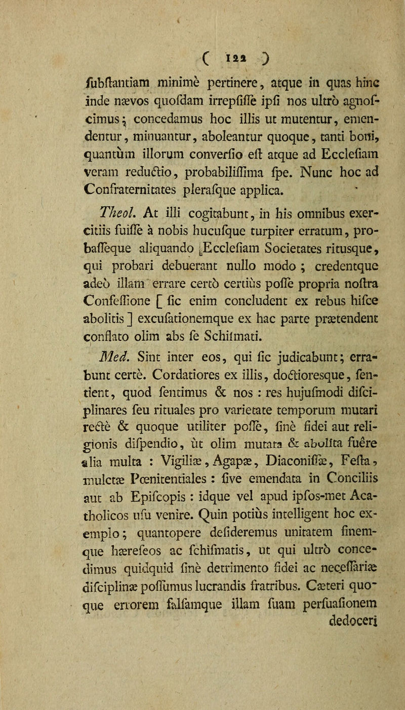 fubflantiam minime pertinere, atque in quas hinc inde njevos quofdam irrepfifle ipfi nos ultro agnof- cimus^ concedamus hoc illis ut mutentur, emen- dentur, minuantur, aboleantur quoque, tanti boni, quantum illorum converfio eil atque ad Ecclefiam veram redudio, probabilillima fpe. Nunc hoc ad Confraternitates plerafque applica. TheoL At illi cogitabunt, in his omnibus exer- citiis fuifle a nobis hucufque turpiter erratum, pro- bafleque aliquando yEcclefiam Societates ritusque, qui probari debuerant nuUo modo ; credentquc adeo illam errare cert5 certius pofic propria nofira Confefilone [ fic enim concludent ex rebus hifc€ abolitis ] excufationemque ex hac parte praetendent conflato olim abs fe Schilmati. Med, Sint inter eos, qui fic judicabunt; erra- bunt certe. Cordatiores ex illis, doftioresque, fen- tient, quod fentimus & nos : res hujufmodi difci- plinares feu rituales pro varietate temporum mutari redle & c^uoque utiliter pofle, fine fidei aut reli- gionis difpendio, ut olim mutata & abollta fuere alia multa : Vigilise, Agaps, Diaconifiie, Fefiu? inulctse Pcenitentiaies : Cve emendata in Conciliis aut ab Epifcopis : idque vel apud ipfos-met Aca- tholicos ufu venire. Quin potius intelligent hoc ex- emplo; quantopere defideremus unitatem finem- que hserefeos ac fchifmatis, ut qui ultro conce- dimus quidquid fine detrimento fidei ac necefiari^ difciplinx poflumus lucrandis fratribus. Cxteri quo- que errorem fjilfamque illam fuam perfuafionem dedoceri