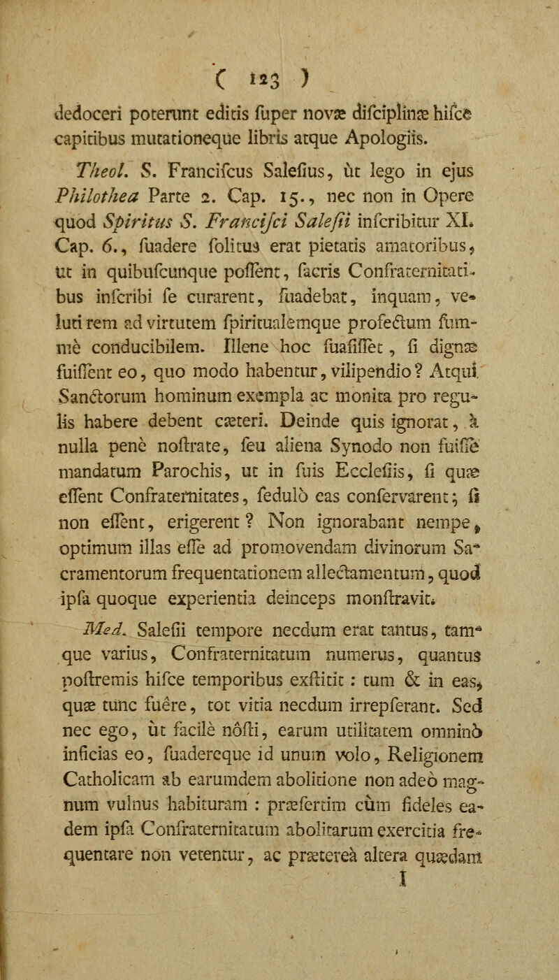 C t23 ) iledoceri poterunt editis fuper novse difdpllnse hifc^ capitibus mutationeque librls atque Apologiis. TheoL S. Francifcus Salellus, ut lego in ejus Philothea Parte 2. Cap. 15., nec non in Opere quod Spirlnis S, Francijci Salefii infcribitur XL Cap. 6., fuadere folitui) erat pietatis amatoribus^ Ut in quibufcunque poflent, facris Confraternitati- bus infcribi fe curarent, fuadebat, inquam, ve* luti rem ad virtutem fpiritualemque profedum ftim- nie conducibilem. Illene hoc fuafiflet, fi dignss fuifient eo, quo modo habentur, viiipendio? Atqul. Sandtorum hominum exempla ac monita pro regu-- lis habere debent ca^teri. Deinde quis ignorat, k nulla pene noftrate^ feu aliena Synodo non fuifle mandatum Parochis, ut in fuis Eccieliis, fi qu?e cilent Confraternitates, fedulo eas confervarent; ii non eilent, erigerent ? Non ignorabant nempe ^ optimum illas efle ad prom.ovendam divinorum Sa* cramentorum frequentationem alleclamentum, quod ipfa quoque experientia deinceps monflravit* Med. Salefii tempore necdum erat tantus, tani- que varius, Confraternitatum numerus, quantus poflremis hifce temporibus exftitit: tum & in eas^ quae tunc fuere, tot vitia necdum irrepferant. S^d nec ego, ut facile nofli, earum utilitatem omnin6 inficias eo, fuadercque id unum volo, Religionem Catholicam ab earumdem abolitione non adeo masr- o num vulnus habituram : prsefertim ciim fideles ea- dem ipfa Confraternitatum abolitarum exercitia fre* quentare non vetentur, ac prseterek altera qusedam 1