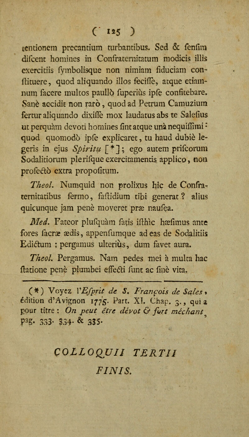 C 5 ) tentionem precantium turbantibus. Sed & fenfim difcent homines in Confrateraitatum modicis illis exercitiis fymbolisque non nimiam fiduciam con- ftituere, quod aliquando illos fecifle, atque etiam- num facere mukos paull6 fuperius ipfe confitebare. San^ accidit non raro, quod ad Petrum Camuzium fertur aliquando dixifle mox laudatus abs te Salefius ut perquam devoti homines fintatque una nequifiimi • quod quomodo ipfe explicaret, tu haud dubi^ le- geris in ejus Spiritu E^]o ^go autem prifcorura Sodalitiorum plerifqueexercitamentis. applico, nou profedto extra propofitum. Theol. Numquid non prolixus hic de Confra- temitatibus fermo, fafridium tibi generat ? alius quicunque jam pene moveret prse naufea. Med, Fateor plufquam faas ifi:hic h^fimus ante fores facrx sedis, appenfumque adeas de Sodalitiis Edi^him ; pergamus ulteriiis, dum favet aura. TheoL Pergamus. Nam pedes tnei a multa hac ftatione pene piumbei effe(5li funt ac fine vita. (-*) Voyez VEfprit de S, Francois de Sales * edition d'Avignon 1775. Part. XI. Chap. 3., qui a pour titre : On peut etre dcvot & fitrt mechant P^g- 333- ?34- & 335- QOLLOQUII TERTII FINIS.