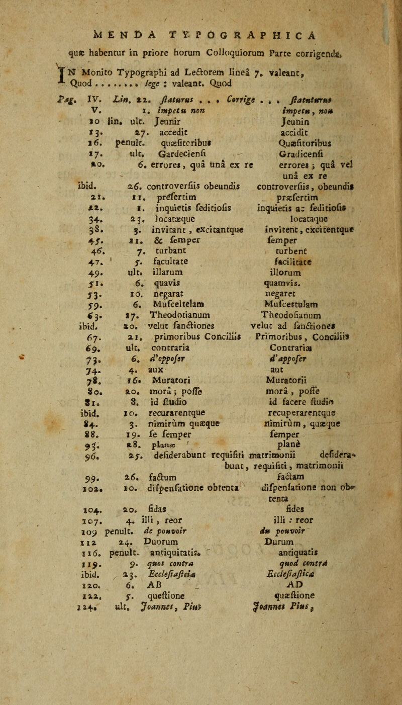 1 MENl>A TYPOGRAPHICA <|U8B habentur in priore horum ColJoquioruni Parce corrigendft» N Monito Typographi ad Leftorem linea 7» Valeanc, Quod ^. k lege ; valeant. Qtiod i^^f. IV. V. so 13. 16. »7- *o. ibid. ai. 38. 4r. 4^. 47. 49. j»* J3- 59* ibid. 67. 73. 74- 78. 80. 81. ibid. 84. 88. 9^ 99* ioa« 104. 107. 10i> xiz II5, 115». ibid. lao. za.2. 114» Littt Ctrrl^e 2.1. fiaturut . I. irnpetu non lin. ulc. Jeunir 17. accedic penulc- quzfitcribut ulc, Gardecienfi 6» errores, qua una ex re vel zi. I. 23. S- zi. 7. 5- ulc» 6. 10. 6. «7. fto. ai. ulc. 6. 4. 16. &o« S. 10. 3. 19. 10. controverfiis obeundis prrfertim inqujetis feditiofis Jocatxque invitant, excitantque & iemper turbant facultate illarum quayis negarat Mufceltclana Theodotianum velut fanftiones primoribus Concilils contraria d*oppofgr aux Muracori raora; pofle id Hudio recurarentque nimirum quaique fe feraper platii» Jlatntttruf impetu, HOit Jeunin accidic Quajfitoribus Gra'.licenfi errore» j qua una ex re controverfiis, obeundif praefercim inquietis ac feditiofis locata<jue invitenc, excicentque femper turbent facilicate illorum quamvis. negarcc Mufcettulam Theodofianum veluc ad faniftionei Primoribus, Conciliis Concraria d'appofer aut Muratorii mora , poffe id facere ftudio recuperarentqae nimirum, quxque femper plan^ defiderabunc requifiii macrlmonii defidera-* bunc, requifiti, macrimonii fa£lum difpenfatione obtenta ao. 4. penulc. penulc 9' 6, S' ult. fidas illi, reor de poHvoir Duorum anciquicacis* guos contra EccleJiaJiiiA AB queftione Joannes^ Piui faitam difpenfacione non ob- cenca fides illi : reof du pouvoir Durum anciquacis ^uod contr4 Ecclefiajiicn AD quzilione
