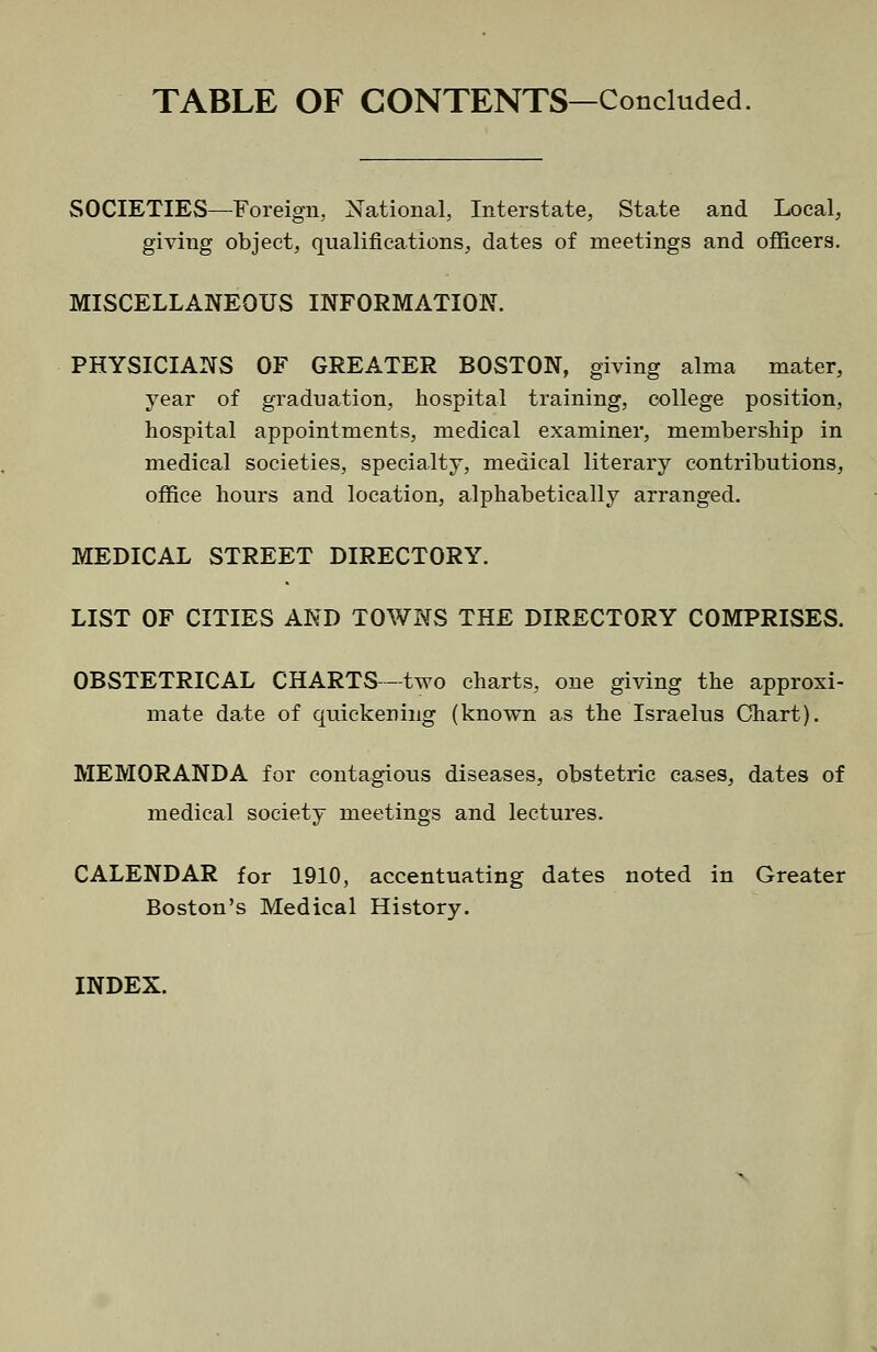 TABLE OF CONTENTS—Concluded SOCIETIES—Foreign, National, Interstate, State and Local, giving object, qualifications, dates of meetings and of&cers. MISCELLANEOUS INFORMATION. PHYSICIANS OF GREATER BOSTON, giving alma mater, year of graduation, hospital training, college position, hospital appointments, medical examiner, membership in medical societies, specialty, medical literary contributions, office hours and location, alphabetically arranged. MEDICAL STREET DIRECTORY. LIST OF CITIES AND TOWNS THE DIRECTORY COMPRISES. OBSTETRICAL CHARTS—-two charts, one giving the approxi- mate date of quickening (known as the Israelus Chart). MEMORANDA for contagious diseases, obstetric cases, dates of medical society meetings and lectures. CALENDAR for 1910, accentuating dates noted in Greater Boston's Medical History. INDEX.