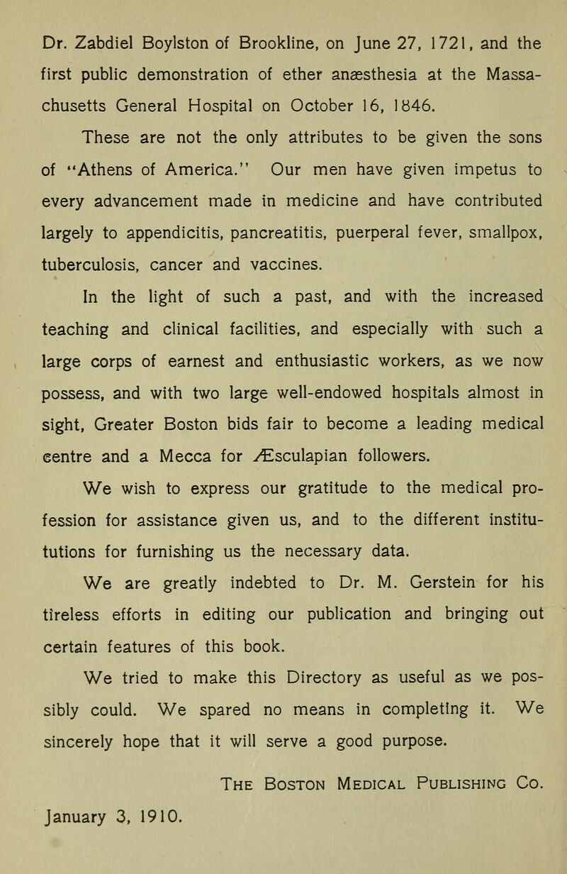 Dr. Zabdiel Boylston of Brookline, on June 27, 1721, and the first public demonstration of ether anassthesia at the Massa- chusetts General Hospital on October 16, 1B46. These are not the only attributes to be given the sons of Athens of America. Our men have given impetus to every advancement made in medicine and have contributed largely to appendicitis, pancreatitis, puerperal fever, smallpox, tuberculosis, cancer and vaccines. In the light of such a past, and with the increased teaching and clinical facilities, and especially with such a large corps of earnest and enthusiastic workers, as we now possess, and with two large well-endowed hospitals almost in sight, Greater Boston bids fair to become a leading medical centre and a Mecca for y^sculapian followers. We wish to express our gratitude to the medical pro- fession for assistance given us, and to the different institu- tutions for furnishing us the necessary data. We are greatly indebted to Dr. M. Gerstein for his tireless efforts in editing our publication and bringing out certain features of this book. We tried to make this Directory as useful as we pos- sibly could. We spared no means in completing it. We sincerely hope that it will serve a good purpose. The Boston Medical Publishing Co.