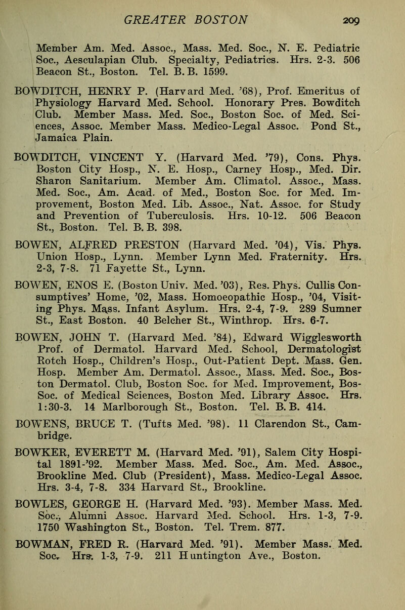 Member Am. Med. Assoc, Mass. Med. Soc, N. E. Pediatric Soe., Aesculapian Club. Specialty, Pediatrics. Hrs. 2-3. 506 Beacon St., Boston. Tel. B.B. 1599. BOWDITCH, HENRY P. (Harvard Med. '68), Prof. Emeritus of Physiology Harvard Med. School. Honorary Pres. Bowditch Club. Member Mass. Med. Soc, Boston Soc of Med. Sci- ences, Assoc. Member Mass. Medico-Legal Assoc Pond St., Jamaica Plain. BOWDITCH, VINCENT Y. (Harvard Med. 79), Cons. Phya. Boston City Hosp., N. E. Hosp., Carney Hosp., Med. Dir. Sharon Sanitarium. Member Am. Climatol. Assoc, Mass. Med. Soc, Am. Acad, of Med., Boston Soc for Med. Im- provement, Boston Med. Lib. Assoc, Nat. Assoc, for Study and Prevention of Tuberculosis. Hrs. 10-12. 506 Beacon St., Boston. Tel. B.B. 398. BO WEN, ALFRED PRESTON (Harvard Med. '04), Vis. Phys. Union Hosp., Lynn. Member Lynn Med. Fraternity. B&rs. 2-3, 7-8. 71 Fayette St., Lynn. BOWEN, ENOS E. (Boston Univ. Med.'03), Res. Phys. CuUis Con- sumptives' Home, '02, Mass. Homoeopathic Hosp., '04, Visit- ing Phys. Mg^ss. Infant Asylum. Hrs. 2-4, 7-9. 289 Sumner St., East Boston. 40 Belcher St., Winthrop. Hrs. 6-7. BOWEN, JOHN T. (Harvard Med. '84), Edward Wigglesworth Prof, of Dermatol. Harvard Med. School, Dermatologist Rotch Hosp., Children's Hosp., Out-Patient Dept. Mass. Gen. Hosp. Member Am. Dermatol. Assoc, Mass. Med. Soc, R)s- ton Dermatol. Club, Boston Soc for Med. Improvement, Bos- Soc of Medical Sciences, Boston Med. Library Assoc. Hrs. 1:30-3. 14 Marlborough St., Boston. Tel. B.B. 414. BOWENS, BRUCE T. (Tufts Med. '98). 11 Clarendon St., Cam- bridge. BOWKER, EVERETT M. (Harvard Med. '91), Salem City Hospi- tal 1891-'92. Member Mass. Med. Soc, Am. Med. Assoc, Brookline Med. Club (President), Mass. Medico-Legal Assoc. Hrs. 3-4, 7-8. 334 Harvard St., Brookline. BOWLES, GEORGE H. (Harvard Med. '93). Member Mass. Med. Soc, Alumni Assoc. Harvard Med. School. Hrs. 1-3, 7-9. 1750 Washington St., Boston. Tel. Trem. 877. BOWMAN, FRED R. (Harvard Med. '91). Member Mass. Med. Soc, Hrs: 1-3, 7-9. 211 Huntington Ave., Boston.