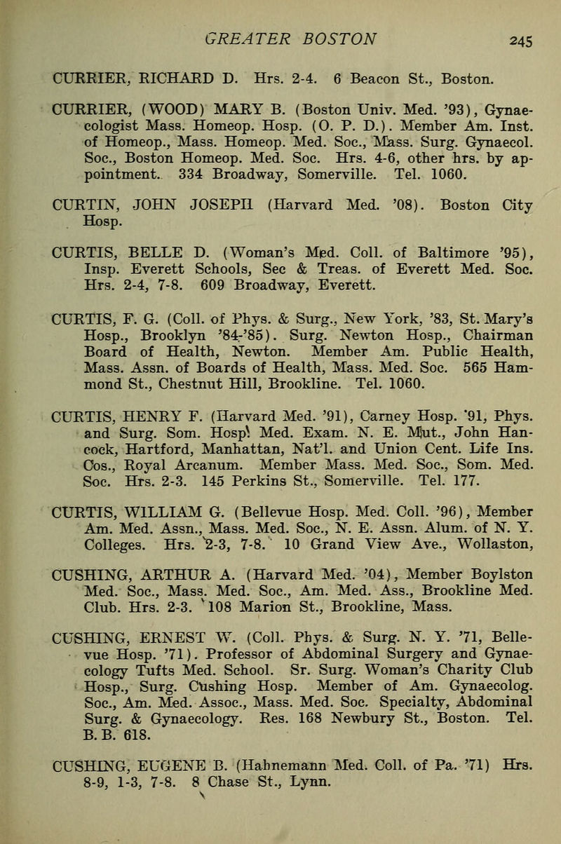 CURRIER/RICHAED D. Hrs. 2-4. 6 Beacon St., Boston. CURRIER, (WOOD) MARY B. (Boston Univ. Med. '93), Gynae- cologist Mass. Homeop. Hosp. (O. P. D.). Member Am. Inst, of Homeop., Mass. Homeop. Med. Soc, Mass. Surg. Gynaecol. Soc, Boston Homeop. Med. Soc. Hrs. 4-6, other hrs. by ap- pointment. 334 Broadway, Somerville. Tel. 1060, CURTIN, JOHN JOSEPH (Harvard Med. '08). Boston aty Hosp. CURTIS, BELLE D. (Woman's Med. Coll. of Baltimore '95), Insp. Everett Schools, Sec & Treas. of Everett Med. Soc. Hrs. 2-4, 7-8. 609 Broadway, Everett. CURTIS, F. G. (Coll. of Phys. & Surg., New York, '83, St. Mary's Hosp., Brooklyn '84-'85). Surg. Newton Hosp., Chairman Board of Health, Newton. Member Am. Public Health, Mass. Assn. of Boards of Health, Mass. Med. Soc. 565 Ham- mond St., Chestnut Hill, Brookline. Tel. 1060. CURTIS, HENRY F. (Harvard Med. '91), Carney Hosp. 91, Phys. and Surg. Som. Hosp^. Med. Exam. N. E. MJut., John Han- cock, Hartford, Manhattan, Nat'l. and Union Cent. Life Ins. Cos., Royal Arcanum. Member Mass. Med. Soc, Som. Med. Soc. Hrs. 2-3. 145 Perkins St., Somerville. Tel. 177. CURTIS, WILLIAM G. (Bellevue Hosp. Med. Coll. '96), Member Am. Med. Assn., Mass. Med. Soc, N. E. Assn. Alum, of N. Y. Colleges. Hrs. 2-3, 7-8. 10 Grand View Ave., Wollaston, GUSHING, ARTHUR A. (Harvard Med. '04), Member Boylston Med. Soc, Mass. Med. Soc, Am, Med. Ass., Brookline Med. Club. Hrs. 2-3. 'IO8 Marion St., Brookline, Mass. GUSHING, ERNEST W. (Coll. Phys. & Surg. N. Y. 71, Belle- vue Hosp. '71). Professor of Abdominal Surgery and Gynae- cology Tufts Med. School. Sr. Surg. Woman's Charity Club Hosp., Surg. CUshing Hosp. Member of Am. Gynaecolog, Soc, Am. Med. Assoc, Mass. Med. Soc Specialty, Abdominal Surg. & Gynaecology. Res. 168 Newbury St., Boston. Tel. B.B. 618. CUSHING, EUGENE B. (Hahnemann Med. Coll. of Pa. '71) Hrs. 8-9, 1-3, 7-8. 8 Chase St., Lynn.