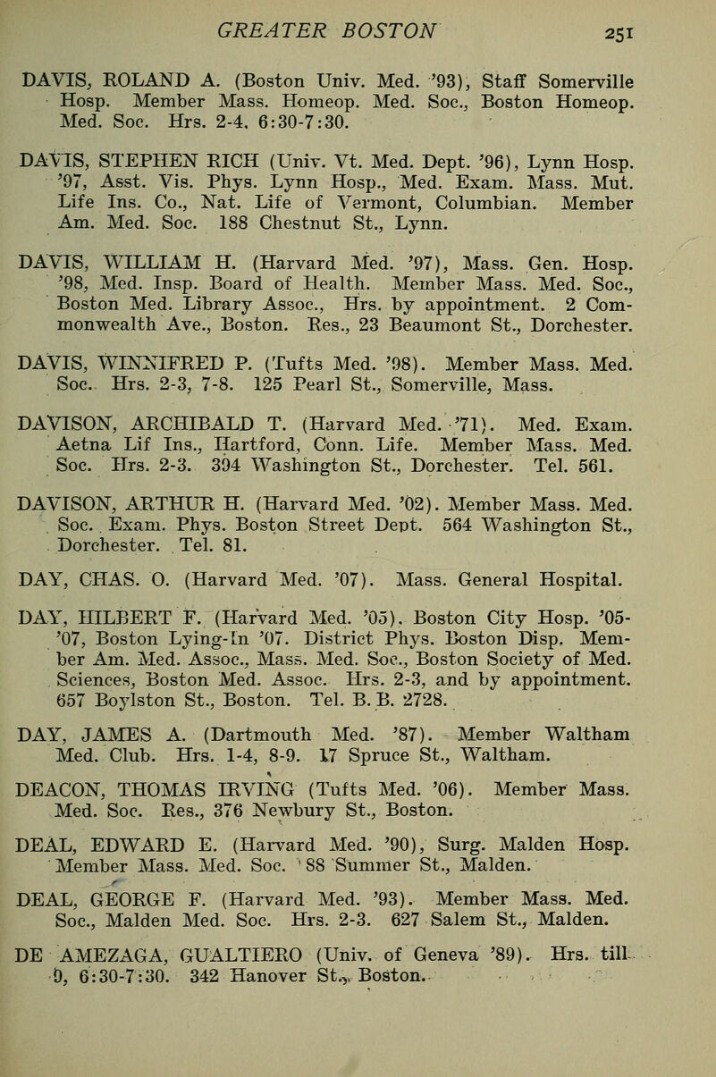 DAVIS, ROLAND A. (Boston Univ. Med. '93), Staff Somerville Hosp. Member Mass. Homeop. Med. Soc, Boston Homeop. Med. Soc. Hrs. 2-4. 6:30-7:30. DA\1S, STEPHEN RICH (Univ. Vt. Med. Dept. '96), Lynn Hosp. '97, Asst. Vis. Phys. Lynn Hosp., Med. Exam. Mass. Mut. Life Ins. Co., Nat. Life of Vermont, Columbian. Member Am. Med. Soc. 188 Chestnut St., Lynn. DAVIS, WILLIAM H. (Harvard Med. '97), Mass. Gen. Hosp. '98, Med. Insp. Board of Health. Member Mass. Med. Soc, Boston Med. Library Assoc, Hrs. by appointment. 2 Com- monwealth Ave., Boston. Res., 23 Beaumont St., Dorchester. DAVIS, WINNIFRED P. (Tufts Med. '98). Member Mass. Med. Soc Hrs. 2-3, 7-8. 125 Pearl St., Somerville, Mass. DAVISON, ARCHIBALD T. (Harvard Med. '71). Med. Exam. Aetna Lif Ins., Hartford, Conn. Life. Member Mass. Med. Soc Hrs. 2-3. 394 Washington St., Dorchester. Tel. 561. DAVISON, ARTHUR H. (Harvard Med. '02). Member Mass. Med. Soc . Exam. Phys. Boston Street Dept. 564 Washington St., Dorchester. Tel. 81. DAY, CHAS. 0. (Harvard Med. '07). Mass. General Hospital. DAY, HILBERT F. (Harvard Med. '05). Boston City Hosp. '05- '07, Boston Lying-in '07. District Phys. Boston Disp. Mem- ber Am. Med. Assoc, Mass. Med. Soc, Boston Society of Med. , Sciences, Boston Med. Assoc. Hrs. 2-3, and by appointment. 657 Boylston St., Boston. Tel. B. B. 2728. DAY, JAMES A. (Dartmouth Med. '87). Member Waltham Med. Club. Hrs. 1-4, 8-9. 17 Spruce St., Waltham. DEACON, THOMAS IRVING (Tufts Med. '06). Member Mass. Med. Soc Res., 376 Newbury St., Boston. DEAL, EDWARD E. (Harvard Med. '90), Surg. Maiden Hosp. Member Mass. Med. Soc  88 Summer St., Maiden. DEAL, GEORGE F. (Harvard Med. '93). Member Mass. Med. Soc, Maiden Med. Soc. Hrs. 2-3. 627 Salem St., Maiden. DE AMEZAGA, GUALTIERO (Univ. of Geneva '89). Hrs. till:. 0,6:30-7:30. 342 Hanover St.,, Boston.