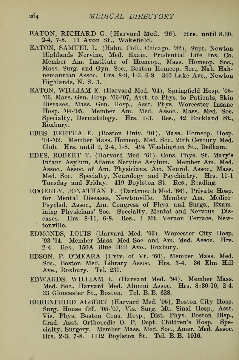 EATON, RICHARD G. (Harvard Med. '96). Hrs. until 8.30. 2-4, 7-8. 11 Avon St., Wakefield. EATON, SAIVrUEL L. (Hahn. Coll., Chicago, '82), Supt. N'ewton Highlands Nervine, Med. Exam. Prudential Life Ins. Co. Member Am. Institute of Homeop., Mass. Homeop. Soc, Mass. Surg, and Gyn. Soc, Boston Homeop. Soc, Nat. Hah- nemannian Assoc. Hrs. 8-9, 1-3, 6-8. 340 Lake Ave., Newton Highlands, N. S. 3. EATON, WILLIAM E. (Harvard Med. '04), Springfield Hosp. '05- '06, Mass. Gen. Hosp. '06-'07, Asst. to Phys. to Patients, Skin Diseases, Mass. Gen. Hosp., Asst. Phys. Worcester Insane Hosp. '04-'05. Member Am. Med. Assoc, Mass. Med. Soc. Specialty, Dermatology. Hrs. 1-3. Res., 42 Rockland St., Roxbury. EBBS, BERTHA E. (Boston Univ. '01), Mass. Homeop. Hosp. '01-'02. Member Mass. Homeop. Med. Soc, 20th Century Med. Club. Hrs. until 9, 2-4, 7-8. 494 Washington St., Dedham. EDES, ROBERT T. (Harvard Med. '61), Cons. Phys. St. Mary's Infant Asylum, Adams Nervine Asylum. Member Am. Med. Assoc, Assoc of Am. Physicians, Am. Neurol. Assoc, Mass. Med. Soc Specialty, Neurology and Psychiatry. Hrs. 11-1 Tuesday and Friday. 419 Boylston St. Res., Reading. EDGERLY, JONATHAN F. (Dartmouth Med.'86), Private Hosp. for Mental Diseases, Newtonville. Member Am. Medico- Psychol. Assoc, Am. Congress of Phys. and Surgs., Exam- ining Physicians' Soc Specialty, Mental and Nervous Dis- eases. Hrs. 8-11, 6-8. Res., 1 Mt. Vernon Terrace, New- tonville. EDMONDS, LOUIS (Harvard Med. '93), Worcester City Hosp. '93-'94. Member Mass. Med Soc and Am. Med. Assoc Hrs. 2-4. Res., 150A Blue Hill Ave., Roxbury. EDSON, P. O'MEARA (Univ. of Vt. '60), Member Mass. Med. Soc, Boston Med. Library Assoc Hrs. 3-4. 36 Elm Hill Ave., Roxbury. Tel. 231. EDWARDS, WILLIAM L. (Harvard Med. '94). Member Mass. Med. Soc, Harvard Med. Alumni Assoc. Hrs. 8:30-10, 2-4. 33 Gloucester St., Boston. Tel. B. B. 628. EHRENFRIED ALBERT (Harvard Med. '05), Boston City Hosp. Surg. House Ofl. '05-'07, Vis. Surg. Mt. Sinai Hosp., Asst. Vis. Phys. Boston Cons. Hosp., Dist. Phys. Boston Disp., Grad. Asst. Orthopedic 0. P. Dept. Children's Hosp. Spe- cialty, Surgery. Member Mass. Med. Soc, Amer. Med. Assoc. Hrs. 2-3, 7-8. 1112 Boylston St. Tel. B. B. 1016.