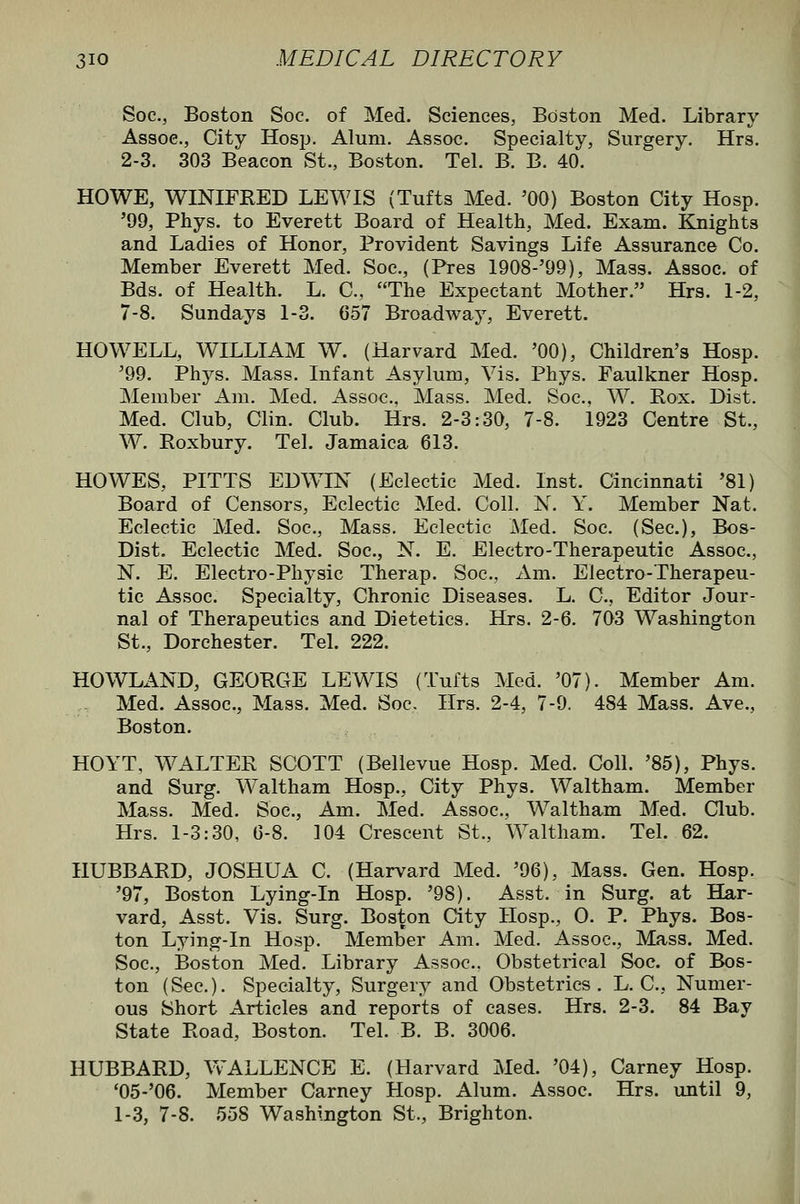 Soc, Boston Soc. of Med. Sciences, Boston Med. Library Assoc, City Hosp. Alum. Assoc. Specialty, Surgery. Hrs. 2-3. 303 Beacon St., Boston. Tel. B. B. 40. HOWE, WINIFRED LEWIS (Tufts Med. '00) Boston City Hosp. '99, Phys. to Everett Board of Health, Med. Exam. Knights and Ladies of Honor, Provident Savings Life Assurance Co. Member Everett Med. Soc, (Pres 1908-'99), Mass. Assoc, of Bds. of Health. L. C, The Expectant Mother. Hrs. 1-2, 7-8. Sundays 1-3. 657 Broadway, Everett. HOWELL, WILLIAM W. (Harvard Med. '00), Children's Hosp. '99. Phys. Mass. Infant Asylum, Vis. Phys. Faulkner Hosp. Member Am. Med, Assoc. Mass. Med. Soc, W. Rox. Dist. Med. Club, Clin. Club. Hrs. 2-3:30, 7-8. 1923 Centre St., W. Roxbury. Tel. Jamaica 613. HOWES, PITTS EDWIN (Eclectic Med. Inst. Cincinnati '81) Board of Censors, Eclectic Med. Coll. N. Y. Member Nat. Eclectic Med. Soc, Mass. Eclectic Med. Soc. (Sec), Bos- Dist. Eclectic Med. Soc, N. E. Electro-Therapeutic Assoc, N. E. Electro-Physic Therap. Soc, Am. Electro-Therapeu- tic Assoc. Specialty, Chronic Diseases. L. C, Editor Jour- nal of Therapeutics and Dietetics. Hrs. 2-6. 703 Washington St., Dorchester. Tel. 222. HOWLAND, GEORGE LEWIS (Tufts Med. '07). Member Am. Med. Assoc, Mass. Med. Soc Hrs. 2-4, 7-9. 484 Mass. Ave., Boston. HOYT, WALTER SCOTT (Believue Hosp. Med. Coll. '85), Phys. and Surg. Waltham Hosp., City Phys. Waltham. Member Mass. Med. Soc, Am. Med. Assoc, Waltham Med. Club. Hrs. 1-3:30, 0-8. 104 Crescent St., Waltham. Tel. 62. HUBBARD, JOSHUA C. (Harvard Med. '96), Mass. Gen. Hosp. '97, Boston Lying-In Hosp. '98). Asst. in Surg, at Har- vard, Asst. Vis. Surg. Boston City Hosp., 0. P. Phys. Bos- ton Lying-in Hosp. Member Am. Med. Assoc, Mass. Med. Soc, Boston Med. Library Assoc. Obstetrical Soc. of Bos- ton (Sec). Specialty, Surgery and Obstetrics. L. C, Numer- ous Short Articles and reports of cases. Hrs. 2-3. 84 Bay State Road, Boston. Tel. B. B. 3006. HUBBARD, Vv'ALLENCE E. (Harvard Med. '04), Carney Hosp. *05-'06. Member Carney Hosp. Alum. Assoc Hrs. until 9, 1-3, 7-8. 558 Washington St., Brighton.