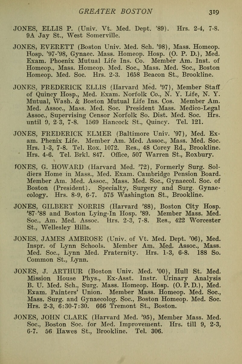 JONES, ELLIS P. (Univ. Vt. Med. Dept. '89). Hrs. 2-4, 7-8. 9A Jay St., West Somerville. JONES, EVERETT (Boston Univ. Med. Sch. '98), Mass. Homeop. Hosp. '97-'98, Gynaec. Mass. Homeop. Hosp. (0. P. D.), Med. Exam. Phoenix Mutual Life Ins. Co. Member Am. Inst, of Homeop., Mass. Homeop. Med. Soc, Mass. Med. Soe., Boston Homeop. Med. Soe. Hrs. 2-3. 1658 Beacon St., Brookline. JONES, FREDERICK ELLIS (Harvard Med. '97), Member StafT of Quincy Hosp., Med. Exam. Norfolk Co., N. Y. Life, N. Y. Mutual, Wash. & Boston Mutual Life Ins. Cos. Member Am. Med. Assoc, Mass. Med. Soe. President Mass. Medico-Legal Assoc, Supervising Censor Norfolk So. Dist. Med. Soc. Hrs. until 9, 2-3, 7-8. 1669 Hancock St., Quincy. Tel. 121. JONES, FREDERICK ELMER (Baltimore Univ. '97), Med. Ex- am. Phenix Life. Member Am. Med. Assoc, Mass. Med. Soc. Hrs. 1-3, 7-8. Tel. Rox. 1072. Res., 48 Corey Rd., Brookline. Hrs. 4-6. Tel. Brkl. 847. Office, 507 Warren St., Roxbury. TONES, G. HOWARD (Harvard Med. '72), Formerly Surg. Sol- diers Home in Mass., Med. Exam. Cambridge Pension Board. Member Am. Med. Assoc, Mass. Med. Soc, Gynaecol. Soc. of Boston (President). Specialty, Surgery and Surg. Gynae- cology. Hrs. 8-9, 6-7. 575 Washington St., Brookline. JONES, GILBERT NORRIS (Harvard '88), Boston City Hosp. '87-'88 and Boston Lying-in Hosp. '89. Member Mass. Med. Soc, Am. Med. Assoc Hrs. 2-3, 7-8. Res., 422 Worcester St., Wellesley Hills. JONES, JAIVIES AMBROSE (Univ. of Vt. Med. Dept. '06), Med. Inspr. of Lynn Schools. Member Am. Med. Assoc, Mass. Med. Soc, Lynn Med. Fraternity. Hrs. 1-3, 6-8. 188 So. Common St., Lynn. JONES, J. ARTHUR (Boston Univ. Med. '00), Hull St. Med. Mission House Phys., Ex-Asst. Instr. Urinary Analysis B. U. Med. Sch., Surg. Mass. Homeop. Hosp. (0. P.D.), Med. Exam. Painters' Union. Member Mass. Homeop. Med. Soc, Mass. Surg, and Gynaecolog. Soc, Boston Homeop. Med. Soc. Hrs. 2-3, 6:30-7:30. 666 Tremont St., Boston. JONES, JOHN CLARK (Harvard Med. '95), Member Mass. Med. Soc, Boston Soc for Med. Improvement. Hrs. till 9, 2-3, 6-7. 56 Hawe^ St., Brookline. Tel. 306.