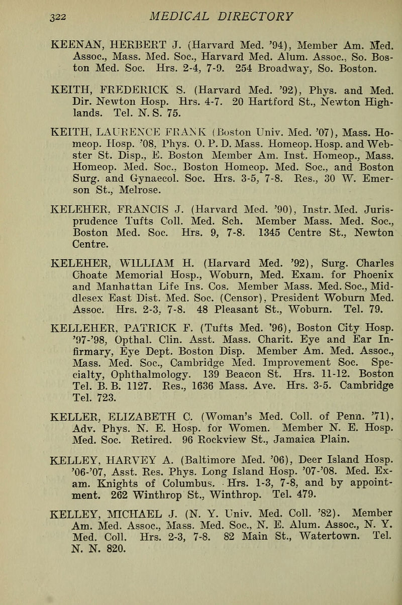 KEEN AN, HERBERT J. (Harvard Med. '94), Member Am. Hed. Assoc, Mass. Med. Soc, Harvard Med. Alum. Assoc, So. Bos- ton Med. Soc Hrs. 2-4, 7-0. 254 Broadway, So. Boston. KEITH, FREDERICK S. (Harvard Med. '92), Phys. and Med. Dir. Newton Hosp. Hrs. 4-7. 20 Hartford St., Newton High- lands. Tel. N. S. 75. KEITH, LAURENCE FKAMv (Boston Univ. Med. '07), Mass. Ho- meop. Hosp. '08, Rhys. 0. P. D. Mass. Homeop. Hosp. and Web- ster St. Disp., E. Boston Member Am. Inst. Homeop., Mass. Homeop. Med. Soc, Boston Homeop. Med. Soc, and Boston Surg, and Gynaecol. Soc Hrs. 3-5, 7-8. Res., 30 W. Emer- son St., Melrose. KELEHER, FRANCIS J. (Harvard Med. '90), Instr. Med. Juris- prudence Tufts Coll. Med. Sch. Member Mass. Med. Soc, Boston Med. Soc. Hrs. 9, 7-8. 1345 Centre St., Newton Centre. KELEHER, WILLIAM H. (Harvard Med. '92), Surg. Charles Choate Memorial Hosp., Woburn, Med. Exam, for Phoenix and Manhattan Life Ins. Cos. Member Mass. Med. Soc, Mid- dlesex East Dist. Med. Soc (Censor), President Woburn Med. Assoc. Hrs. 2-3, 7-8. 48 Pleasant St., Woburn. Tel. 79. KELLEHER, PATRICK F. (Tufts Med. '96), Boston City Hosp. '97-'98, Opthal. Clin. Asst. Mass. Charit. Eye and Ear In- firmary, Eye Dept. Boston Disp. Member Am. Med. Assoc, Mass. Med. Soc, Cambridge Med. Improvement Soc Spe- cialty, Ophthalmology. 139 Beacon St. Hrs. 11-12. Boston Tel. B. B. 1127. Res., 1636 Mass. Ave. Hrs. 3-5. Cambridge Tel. 723. KELLER, ELIZABETH C. (Woman's Med. Coll. of Penn. '71), Adv. Phys. N. E. Hosp. for Women. Member N. E. Hosp. Med. Soc. Retired. 96 Rockview St., Jamaica Plain. KELLEY, HARVEY A. (Baltimore Med. '06), Deer Island Hosp. '06-'07, Asst. Res. Phys. Long Island Hosp. '07-'08. Med. Ex- am. Knights of Columbus. Hrs. 1-3, 7-8, and by appoint- ment. 262 Winthrop St., Winthrop. Tel. 479. KELLEY, MICHAEL J. (N. Y. Univ. Med. Coll. '82). Member Am. Med. Assoc, Mass. Med. Soc, N. E. Alum. Assoc, N. Y. Med. Coll. Hrs. 2-3, 7-8. 82 Main St., Watertown. Tel. N. N. 820.