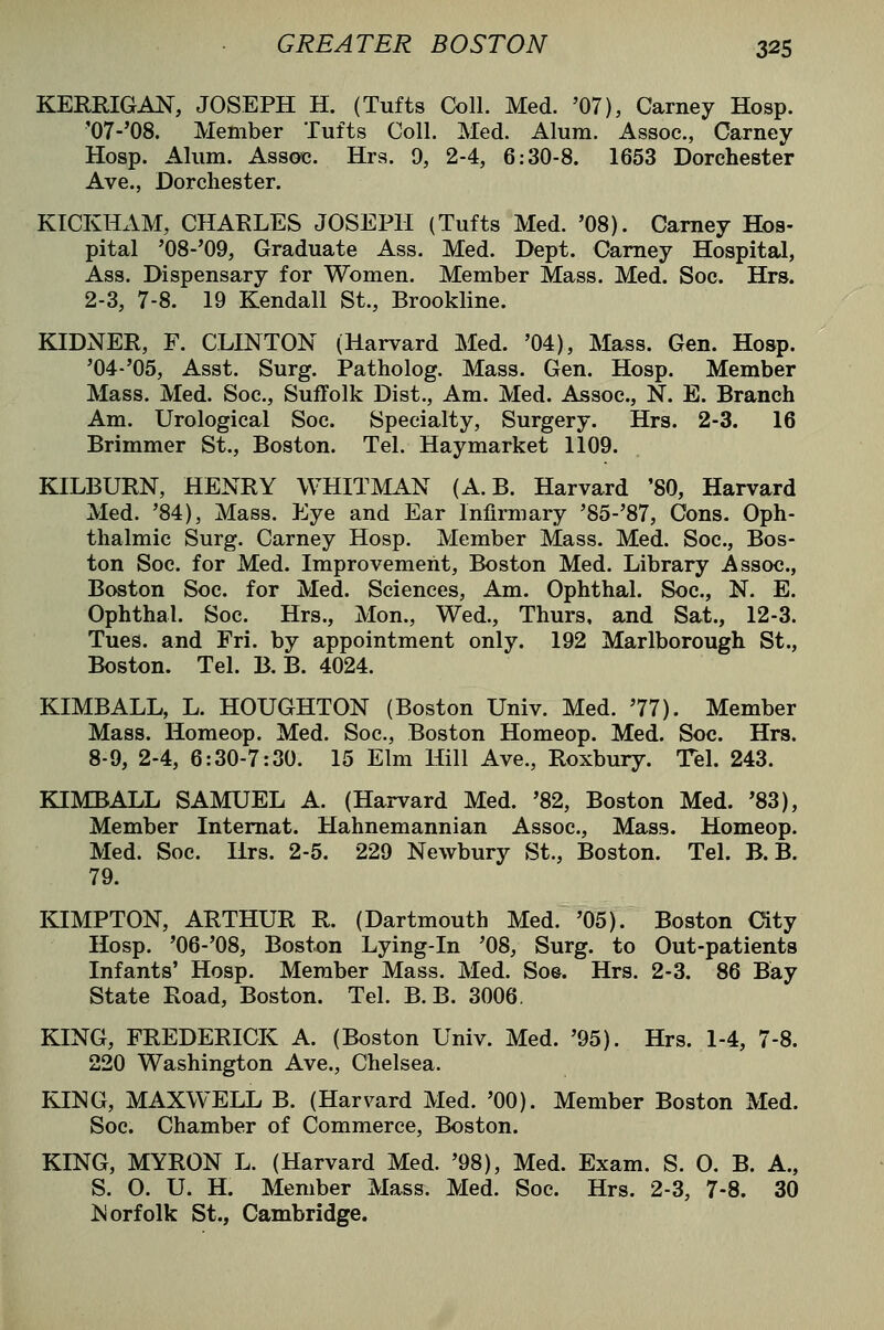 KERRIGAN, JOSEPH H. (Tufts Coll. Med. '07), Carney Hosp. '07-'08. Member Tufts Coll. Med. Alum. Assoc, Carney Hosp. Alum. Assoc. Hra. 9, 2-4, 6:30-8. 1653 Dorchester Ave., Dorchester. KICKHxiM, CHARLES JOSEPH (Tufts Med. '08). Carney Hos- pital '08-'09, Graduate Ass. Med. Dept. Carney Hospital, Ass. Dispensary for Women. Member Mass. Med. Soc. Hrs. 2-3, 7-8. 19 Kendall St., Brookline. KIDNER, F. CLINTON (Harvard Med. '04), Mass. Gen. Hosp. '04-'05, Asst. Surg. Patholog. Mass. Gen. Hosp. Member Mass. Med. Soc, Suffolk Dist., Am. Med. Assoc, N. E. Branch Am. Urological Soc. Specialty, Surgery. Hrs. 2-3. 16 Brimmer St., Boston. Tel. Haymarket 1109. KILBURN, HENRY WHITMAN (A. B. Harvard '80, Harvard Med. '84), Mass. Eye and Ear Infirmary '85-'87, Cons. Oph- thalmic Surg. Carney Hosp. Member Mass. Med. Soc, Bos- ton Soc. for Med. Improvement, Boston Med. Library Assoc, Boston Soc. for Med. Sciences, Am. Ophthal. Soc, N. E. Ophthal. Soc. Hrs., Mon., Wed., Thurs, and Sat., 12-3. Tues. and Fri. by appointment only. 192 Marlborough St., Boston. Tel. B. B. 4024. KIMBALL, L. HOUGHTON (Boston Univ. Med. 77). Member Mass. Homeop. Med. Soc, Boston Homeop. Med. Soc. Hrs. 8-9, 2-4, 6:30-7:30. 15 Elm Hill Ave., Roxbury. Tel. 243. KIMBALL SAMUEL A. (Harvard Med. '82, Boston Med. '83), Member Intemat. Hahnemannian Assoc, Mass. Homeop. Med. Soc Hrs. 2-5. 229 Newbury St., Boston. Tel. B. B. 79. KIMPTON, ARTHUR R. (Dartmouth Med. '05). Boston City Hosp. '06-'08, Boston Lying-in '08, Surg, to Out-patients Infants' Hosp. Member Mass. Med. So©. Hrs. 2-3. 86 Bay State Road, Boston. Tel. B. B. 3006. KING, FREDERICK A. (Boston Univ. Med. '95). Hrs. 1-4, 7-8. 220 Washington Ave., Chelsea. KING, MAXWELL B. (Harvard Med. '00). Member Boston Med. Soc Chamber of Commerce, Boston. KING, MYRON L. (Harvard Med. '98), Med. Exam. S. 0. B. A., S. O. U. H. Member Mass. Med. Soc. Hrs. 2-3, 7-8. 30 ]Sorfolk St., Cambridge.