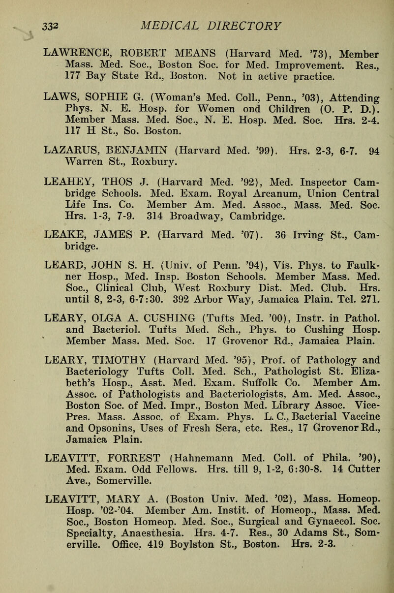 LAWKENCE, ROBERT MEANS (Harvard Med. 73), Member Mass. Med. Soc, Boston Soe. for Med. Improvement. Res., 177 Bay State Rd., Boston. Not in active practice. LAWS, SOPHIE G. (Woman's Med. Coll., Penn., '03), Attending Phys. N. E. Hosp. for Women ond Children (0. P. D.). Member Mass. Med. Soc, N. E. Hosp. Med. Soc. Hrs. 2-4. 117 H St., So. Boston. LAZARUS, BENJAMIN (Harvard Med. '99). Hrs. 2-3, 6-7. 94 Warren St., Roxbury. LEAHEY, THOS J. (Harvard Med. '92), Med. Inspector Cam- bridge Schools. Med. Exam. Royal Arcanum, Union Central Life Ins. Co. Member Am. Med. Assoc., Mass. Med. Soc. Hrs. 1-3, 7-9. 314 Broadway, Cambridge. LEAKE, JAMES P. (Harvard Med. '07). 36 Irving St., Cam- bridge. LEARD, JOHN S. H. (Univ. of Penn. '94), Vis. Phys. to Faulk- ner Hosp., Med. Insp. Boston Schools. Member Mass. Med. Soc, Clinical Club, West Roxbury Dist. Med. Club. Hrs. until 8, 2-3, 6-7:30. 392 Arbor Way, Jamaica Plain. Tel. 271. LEARY, OLGA A. CUSHING (Tufts Med. '00), Instr. in Pathol, and Bacteriol. Tufts Med. Sch., Phys. to Gushing Hosp. Member Mass. Med. Soc. 17 Grovenor Rd., Jamaica Plain. LEARY, TIMOTHY (Harvard Med. '95), Prof, of Pathology and Bacteriology Tufts Coll. Med. Sch., Pathologist St. Eliza- beth's Hosp., Asst. Med. Exam. Suffolk Co. Member Am. Assoc of Pathologists and Bacteriologists, Am. Med. Assoc, Boston Soc of Med. Impr., Boston Med. Library Assoc. Vice- Pres, Mass. Assoc of Exam. Phys. L. C, Bacterial Vaccine and Opsonins, Uses of Fresh Sera, etc. Res., 17 Grovenor Rd., Jamaica Plain. LEAVITT, FORREST (Hahnemann Med. Coll. of Phila. '90), Med. Exam. Odd Fellows. Hrs. till 9, 1-2, 6:30-8. 14 Cutter Ave., Somerville. LEAVITT, MARY A. (Boston Univ. Med. '02), Mass. Homeop. Hosp. '02-'04. Member Am. Instit. of Homeop., Mass. Med. Soc, Boston Homeop. Med. Soc, Surgical and Gynaecol. Soc. Specialty, Anaesthesia. Hrs. 4-7. Res., 30 Adams St., Som- erville. Office. 419 Boylston St., Boston. Hrs. 2-3.